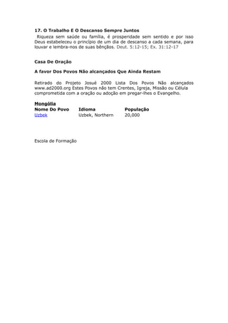 17. O Trabalho E O Descanso Sempre Juntos
 Riqueza sem saúde ou família, é prosperidade sem sentido e por isso
Deus estabeleceu o princípio de um dia de descanso a cada semana, para
louvar e lembra-nos de suas bênçãos. Deut. 5:12-15; Ex. 31:12-17


Casa De Oração

A favor Dos Povos Não alcançados Que Ainda Restam

Retirado do Projeto Josué 2000 Lista Dos Povos Não alcançados
www.ad2000.org Estes Povos não tem Crentes, Igreja, Missão ou Célula
comprometida com a oração ou adoção em pregar-lhes o Evangelho.

Mongólia
Nome Do Povo         Idioma            População
Uzbek                Uzbek, Northern   20,000




Escola de Formação
 
