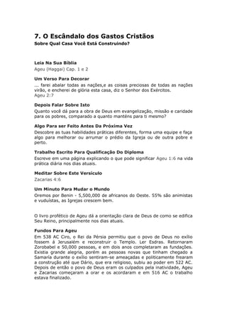 7. O Escândalo dos Gastos Cristãos
Sobre Qual Casa Você Está Construindo?



Leia Na Sua Bíblia
Ageu (Haggai) Cap. 1 e 2

Um Verso Para Decorar
... farei abalar todas as nações,e as coisas preciosas de todas as nações
virão, e encherei de glória esta casa, diz o Senhor dos Exércitos.
Ageu 2:7

Depois Falar Sobre Isto
Quanto você dá para a obra de Deus em evangelização, missão e caridade
para os pobres, comparado a quanto manténs para ti mesmo?

Algo Para ser Feito Antes Da Próxima Vez
Descobre as tuas habilidades práticas diferentes, forma uma equipe e faça
algo para melhorar ou arrumar o prédio da Igreja ou de outra pobre e
perto.

Trabalho Escrito Para Qualificação Do Diploma
Escreve em uma página explicando o que pode significar Ageu 1:6 na vida
prática diária nos dias atuais.

Meditar Sobre Este Versículo
Zacarias 4:6

Um Minuto Para Mudar o Mundo
Oremos por Benin - 5,500,000 de africanos do Oeste. 55% são animistas
e vuduístas, as Igrejas crescem bem.


O livro profético de Ageu dá a orientação clara de Deus de como se edifica
Seu Reino, principalmente nos dias atuais.

Fundos Para Ageu
Em 538 AC Ciro, o Rei da Pérsia permitiu que o povo de Deus no exílio
fossem á Jerusalém e reconstruir o Templo. Ler Esdras. Retornaram
Zorobabel e 50,000 pessoas, e em dois anos completaram as fundações.
Existia grande alegria, porém as pessoas novas que tinham chegado a
Samaría durante o exílio sentiram-se ameaçadas e politicamente frearam
a construção até que Dário, que era religioso, subiu ao poder em 522 AC.
Depois de então o povo de Deus eram os culpados pela inatividade, Ageu
e Zacarias começaram a orar e os acordaram e em 516 AC o trabalho
estava finalizado.
 