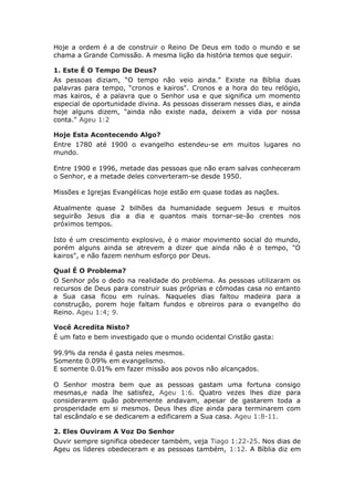 Hoje a ordem é a de construir o Reino De Deus em todo o mundo e se
chama a Grande Comissão. A mesma lição da história temos que seguir.

1. Este É O Tempo De Deus?
As pessoas diziam, “O tempo não veio ainda." Existe na Bíblia duas
palavras para tempo, “cronos e kairos". Cronos e a hora do teu relógio,
mas kairos, é a palavra que o Senhor usa e que significa um momento
especial de oportunidade divina. As pessoas disseram nesses dias, e ainda
hoje alguns dizem, "ainda não existe nada, deixem a vida por nossa
conta." Ageu 1:2

Hoje Esta Acontecendo Algo?
Entre 1780 até 1900 o evangelho estendeu-se em muitos lugares no
mundo.

Entre 1900 e 1996, metade das pessoas que não eram salvas conheceram
o Senhor, e a metade deles converteram-se desde 1950.

Missões e Igrejas Evangélicas hoje estão em quase todas as nações.

Atualmente quase 2 bilhões da humanidade seguem Jesus e muitos
seguirão Jesus dia a dia e quantos mais tornar-se-ão crentes nos
próximos tempos.

Isto é um crescimento explosivo, é o maior movimento social do mundo,
porém alguns ainda se atrevem a dizer que ainda não é o tempo, "O
kairos", e não fazem nenhum esforço por Deus.

Qual É O Problema?
O Senhor pôs o dedo na realidade do problema. As pessoas utilizaram os
recursos de Deus para construir suas próprias e cômodas casa no entanto
a Sua casa ficou em ruínas. Naqueles dias faltou madeira para a
construção, porem hoje faltam fundos e obreiros para o evangelho do
Reino. Ageu 1:4; 9.

Você Acredita Nisto?
É um fato e bem investigado que o mundo ocidental Cristão gasta:

99.9% da renda é gasta neles mesmos.
Somente 0.09% em evangelismo.
E somente 0.01% em fazer missão aos povos não alcançados.

O Senhor mostra bem que as pessoas gastam uma fortuna consigo
mesmas,e nada lhe satisfez, Ageu 1:6. Quatro vezes lhes dize para
considerarem quão pobremente andavam, apesar de gastarem toda a
prosperidade em si mesmos. Deus lhes dize ainda para terminarem com
tal escândalo e se dedicarem a edificarem a Sua casa. Ageu 1:8-11.

2. Eles Ouviram A Voz Do Senhor
Ouvir sempre significa obedecer também, veja Tiago 1:22-25. Nos dias de
Ageu os líderes obedeceram e as pessoas também, 1:12. A Bíblia diz em
 