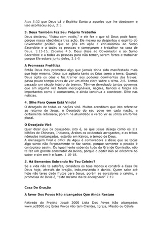 Atos 5:32 que Deus dá o Espírito Santo a aqueles que lhe obedecem e
isso aconteceu aqui, 2:5.

3. Deus Também Fez Seu Próprio Trabalho
Deus declarou, "Estou com vocês," e ele fez o que só Deus pode fazer,
porque nossa obediência traz ação. Ele mexeu ou despertou o espírito do
Governador político que se pôs em ação e entusiasmou ao Sumo
Sacerdote e a todas as pessoas e começaram a trabalhar na casa de
Deus. 1:13-15, Zacarias 4:6. Deus disse ao Governador e ao Sumo
Sacerdote e a todas as pessoas para não temer, serem fortes e trabalhar
porque Ele estava junto deles, 2:1-5

A Promessa Profética
Então Deus lhes prometeu algo que jamais tinha sido manifestado mais
que hoje mesmo. Disse que agitaria tanto os Céus como a terra. Quando
Deus agita os céus e faz tremer aos poderes dominantes das trevas,
passa pouco tempo antes de ver um efeito claro sobre a terra. 2:6. Temos
passado um século inteiro de tremor. Têm-se derrubado tantos governos
que em alguma vez foram inexpugnáveis, nações, bancos e forças até
importantes como o comunismo, e ainda continua a acontecer. Olhe nas
notícias.

4. Olhe Para Quem Está Vindo!
O desejado de todas as nações virá. Muitos acreditam que isto refere-se
ao retorno de Jesus, o Desejado do seu povo em cada nação, e
certamente retornará, porém na atualidade o verbo vir se utiliza em forma
plural.

O Desejado Virá
Quer dizer que os desejados, isto é, os que Jesus deseja como os 1:2
bilhões de Chineses, Indianos, Árabes os ocidentais arrogantes, e as tribos
nômades inalcançadas, estarão em Kairos, o tempo de Deus.
A mensagem final e difícil de Ageu é comovedora e disse que se tocas
algo santo não forçosamente te faz santo, porque somente o pecado é
contagioso assim. Ou igualmente sabendo tudo da Grande Comissão, não
te faz um grande construtor do Reino, porque o poder não se encontra no
saber e sim em ir e fazer. 1 10-18.

5. Há Sementes Sobrando No Teu Celeiro?
Se a vida não te satisfaz, considera os teus modos e constrói a Casa De
Deus hoje, através de oração, indo,enviando e dando. Quem sabe até
hoje não teres dado frutos para Jesus, porém se esvaziares o celeiro, a
promessa de Deus é, "este mesmo dia te abençoarei” 2:19


Casa De Oração

A favor Dos Povos Não alcançados Que Ainda Restam

Retirado do Projeto Josué 2000 Lista Dos Povos Não alcançados
www.ad2000.org Estes Povos não tem Crentes, Igreja, Missão ou Célula
 