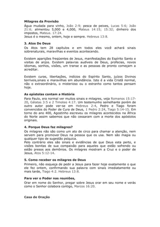 Milagres da Provisão
Água mudada para vinho, João 2:9; pesca de peixes, Lucas 5:6; João
21:6; alimentou 5,000 e 4,000, Mateus 14:15; 15:32; dinheiro dos
impostos, Mateus. 17:24.
Jesus é o mesmo, ontem, hoje e sempre. Hebreus 13:8.

3. Atos De Deus
Os Atos tem 28 capítulos e em todos eles            você   achará   sinais
sobrenaturais, maravilhas e eventos acontecendo.

Existem aparições freqüentes de Jesus, manifestações do Espírito Santo e
visitas de anjos. Existem palavras audíveis de Deus, profecias, novos
idiomas, sonhos, visões, um transe e as pessoas de pronto começam a
acreditar.

Existem curas, libertações, indícios do Espírito Santo, juízos Divinos
terríveis,sinais e maravilhas em abundância. Isto é a vida Cristã normal,
não o extraordinário, o misterioso ou o estranho como tantos pensam
hoje.

As epístolas contam a História
Para Paulo, era normal ver muitos sinais e milagres, veja Romanos 15:17-
20, Gálatas 3:5 e 2 Timoteo 4:17. Um testemunho semelhante porém de
outro autor pode ver-se em Hebreus 2:4, Pedro e Tiago foram
convencidos do Poder de Cura de Deus, 1 Pedro 2:24, Tiago 5:14-15. Em
torno do ano 400, Agostinho escreveu os milagres acontecidos na África
do Norte assim sabemos que não cessaram com a morte dos apóstolos
originais.

4. Porque Deus faz milagres?
Os milagres não são como um ato de circo para chamar a atenção, nem
servem para promover Deus na pessoa que os usa. Nem são magia ou
qualquer tipo de sugestão psíquica.
Pelo contrário eles são sinais e evidências de que Deus esta perto, e
visões bonitas de sua compaixão para aqueles que estão sofrendo ou
estão presos aos demônios. Os milagres mostram a Cruz e o poder de
Jesus, Atos 5:12-14.

5. Como receber os milagres de Deus
Primeiro, não esqueça de pedir a Jesus para fazer hoje exatamente o que
ele fez ontem, confirmando sua palavra com sinais imediatamente ou
mais tarde, Tiago 4:2. Hebreus 13:8.

Para ver o Poder nas reuniões,
Orar em nome do Senhor, pregar sobre Jesus orar em seu nome e verás
como o Senhor colabora contigo, Marcos 16:20.


Casa de Oração
 