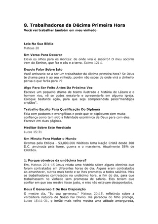 8. Trabalhadores da Décima Primeira Hora
Você vai trabalhar também em meu vinhedo



Leia Na Sua Bíblia
Mateus 20

Um Verso Para Decorar
Elevo os olhos para os montes: de onde virá o socorro? O meu socorro
vem do Senhor, que fez o céu e a terra. Salmo 121:1

Depois Falar Sobre Isto
Você arriscaria-se a ser um trabalhador da décima primeira hora? Se Deus
te chama para ir ao seu vinhedo, porém não sabes de onde virá o dinheiro
pensa o que farás para ir?

Algo Para Ser Feito Antes Da Próxima Vez
Escreve um pequeno drama de teatro ilustrado a história de Lázaro e o
homem rico, vê se podes ensaia-la e apresenta-la em alguma igreja.
Coloque bastante ação, para que seja compreendida pelos”mendigos
cristãos".

Trabalho Escrito Para Qualificação Do Diploma
Fala com pastores e evangélicos e pede que te expliquem com muita
confiança como tem sido a fidelidade econômica de Deus para com eles.
Escreve em duas páginas.

Meditar Sobre Este Versículo
Lucas 15:31

Um Minuto Para Mudar o Mundo
Oremos pela Etiópia - 53,000,000 Nilóticos Uma Nação Cristã desde 300
D.C. arruinada pela fome, guerra e o marxismo. Atualmente 58% de
Cristãos.


1. Porque obreiros da undécima hora?
Em, Mateus 20:1-15 Jesus relata uma história sobre alguns obreiros que
foram contratados em diferentes horas do dia. Alguns eram contratados
ao amanhecer, outros mais tarde e se lhes prometeu a todos salários. Mas
os trabalhadores contratados na undécimo hora, o fim do dia, para que
trabalhassem no vinhedo sem promessa de salário. Eles teriam que
confiar em que seu mestre fosse justo, e eles não estavam desapontados.

Deus É Generoso E De Boa Disposição
O mestre diz, “Eu sou generoso," Mateus 20:15, refletindo sobre a
verdadeira natuora do Nosso Pai Divino. Na parábola do filho pródigo,
Lucas 15:11-31, o irmão mais velho mostra uma atitude amargurada,
 
