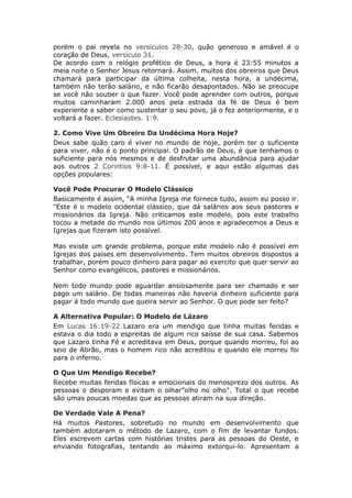 porém o pai revela no versículos 28-30, quão generoso e amável é o
coração de Deus, versículo 31.
De acordo com o relógio profético de Deus, a hora é 23:55 minutos a
meia noite o Senhor Jesus retornará. Assim, muitos dos obreiros que Deus
chamará para participar da última colheita, nesta hora, a undécima,
também não terão salário, e não ficarão desapontados. Não se preocupe
se você não souber o que fazer. Você pode aprender com outros, porque
muitos caminharam 2.000 anos pela estrada da fé de Deus é bem
experiente e saber como sustentar o seu povo, já o fez anteriormente, e o
voltará a fazer. Eclesiastes. 1:9.

2. Como Vive Um Obreiro Da Undécima Hora Hoje?
Deus sabe quão caro é viver no mundo de hoje, porém ter o suficiente
para viver, não é o ponto principal. O padrão de Deus, é que tenhamos o
suficiente para nós mesmos e de desfrutar uma abundância para ajudar
aos outros 2 Corintios 9:8-11. É possível, e aqui estão algumas das
opções populares:

Você Pode Procurar O Modelo Clássico
Basicamente é assim, “A minha Igreja me fornece tudo, assim eu posso ir.
"Este é o modelo ocidental clássico, que dá salários aos seus pastores e
missionários da Igreja. Não criticamos este modelo, pois este trabalho
tocou a metade do mundo nos últimos 200 anos e agradecemos a Deus e
Igrejas que fizeram isto possível.

Mas existe um grande problema, porque este modelo não é possível em
Igrejas dos países em desenvolvimento. Tem muitos obreiros dispostos a
trabalhar, porém pouco dinheiro para pagar ao exercito que quer servir ao
Senhor como evangélicos, pastores e missionários.

Nem todo mundo pode aguardar ansiosamente para ser chamado e ser
pago um salário. De todas maneiras não haveria dinheiro suficiente para
pagar á todo mundo que queira servir ao Senhor. O que pode ser feito?

A Alternativa Popular: O Modelo de Lázaro
Em Lucas 16:19-22 Lazaro era um mendigo que tinha muitas feridas e
estava o dia todo a espreitas de algum rico saísse de sua casa. Sabemos
que Lazaro tinha Fé e acreditava em Deus, porque quando morreu, foi ao
seio de Abrão, mas o homem rico não acreditou e quando ele morreu foi
para o inferno.

O Que Um Mendigo Recebe?
Recebe muitas feridas físicas e emocionais do menosprezo dos outros. As
pessoas o desporam e evitam o olhar”olho no olho". Total o que recebe
são umas poucas moedas que as pessoas atiram na sua direção.

De Verdade Vale A Pena?
Há muitos Pastores, sobretudo no mundo em desenvolvimento que
também adotaram o método de Lazaro, com o fim de levantar fundos.
Eles escrevem cartas com histórias tristes para as pessoas do Oeste, e
enviando fotografias, tentando ao máximo extorqui-lo. Apresentam a
 