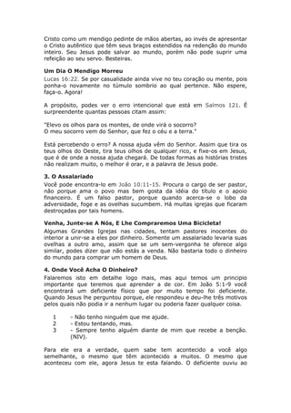 Cristo como um mendigo pedinte de mãos abertas, ao invés de apresentar
o Cristo autêntico que têm seus braços estendidos na redenção do mundo
inteiro. Seu Jesus pode salvar ao mundo, porém não pode suprir uma
refeição ao seu servo. Besteiras.

Um Dia O Mendigo Morreu
Lucas 16:22. Se por casualidade ainda vive no teu coração ou mente, pois
ponha-o novamente no túmulo sombrio ao qual pertence. Não espere,
faça-o. Agora!

A propósito, podes ver o erro intencional que está em Salmos 121. É
surpreendente quantas pessoas citam assim:

"Elevo os olhos para os montes, de onde virá o socorro?
O meu socorro vem do Senhor, que fez o céu e a terra."

Está percebendo o erro? A nossa ajuda vêm do Senhor. Assim que tira os
teus olhos do Oeste, tira teus olhos de qualquer rico, e fixe-os em Jesus,
que é de onde a nossa ajuda chegará. De todas formas as histórias tristes
não realizam muito, o melhor é orar, e a palavra de Jesus pode.

3. O Assalariado
Você pode encontra-lo em João 10:11-15. Procura o cargo de ser pastor,
não porque ama o povo mas bem gosta da idéia do título e o apoio
financeiro. É um falso pastor, porque quando acerca-se o lobo da
adversidade, foge e as ovelhas sucumbem. Há muitas igrejas que ficaram
destroçadas por tais homens.

Venha, Junte-se A Nós, E Lhe Compraremos Uma Bicicleta!
Algumas Grandes Igrejas nas cidades, tentam pastores inocentes do
interior a unir-se a eles por dinheiro. Somente um assalariado levaria suas
ovelhas a outro amo, assim que se um sem-vergonha te oferece algo
similar, podes dizer que não estás a venda. Não bastaria todo o dinheiro
do mundo para comprar um homem de Deus.

4. Onde Você Acha O Dinheiro?
Falaremos isto em detalhe logo mais, mas aqui temos um principio
importante que teremos que aprender a de cor. Em João 5:1-9 você
encontrará um deficiente físico que por muito tempo foi deficiente.
Quando Jesus lhe perguntou porque, ele respondeu e deu-lhe três motivos
pelos quais não podia ir a nenhum lugar ou poderia fazer qualquer coisa.

   1     - Não tenho ninguém que me ajude.
   2     - Estou tentando, mas.
   3     - Sempre tenho alguém diante de mim que recebe a benção.
         (NIV).

Para ele era a verdade, quem sabe tem acontecido a você algo
semelhante, o mesmo que têm acontecido a muitos. O mesmo que
aconteceu com ele, agora Jesus te esta falando. O deficiente ouviu ao
 