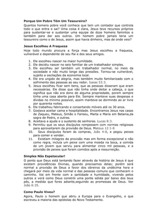 Porque Um Pobre Têm Um Tesoureiro?
Quantos homens pobre você conhece que tem um contador que controla
todo o que entra e sai? Uma coisa é clara, Jesus teve recursos próprios
para sustentar-se e sustentar uma equipe de doze homens famintos e
também para dar aos outros. Um homem pobre jamais teria um
tesoureiro como o de Jesus, assim que havia dinheiro, mas de onde veio?

Jesus Escolheu A Fraqueza
Hoje todo mundo procura a força mas Jesus escolheu a fraqueza,
vulnerável e dependente de seu Pai e dos seus amigos.

   1. Ele escolheu nascer na maior humildade.
   2. Ele decidiu nascer no seio familiar de um trabalhador simples.
   3. Ele escolheu ser também um trabalhador normal, no meio da
       sociedade e não muito longe das pressões. Tornou-se vulnerável,
       sujeito a oscilações da economia local.
   4. Ele era ungido de alegria, mas também muito familiarizado com o
       sofrimento das pessoas ao seu redor. Isaias 53:3.
   5. Jesus escolheu ficar sem bens, que as pessoas disseram que eram
       necessárias. Ele disse que não tinha onde deitar a cabeça, o que
       significa que não era dono de alguma propriedade, porem sempre
       tinha uma casa aberta para Ele. Sempre manteve suas despesas e
       dívidas no mínimo possível, assim manteve-se dormindo ao ar livre
       por quarenta noites.
   6. Ele trabalhou fabricando e consertando móveis até os 30 anos.
   7. Gostava aceitar cama e hospitalidade. Encontramos Jesus nas casas
       de Zaqueu, Mateus, Simão o Fariseu, Marta e Maria em Betania,da
       sogra de Pedro, e outras.
   8. Aceitava a ajuda e o sustento de senhoras. Lucas 8:3.
   9. Permitiu que os seus discípulos rompessem com normas religiosas
       para aproveitarem da provisão de Deus. Mateus 12:1-8
   10.     Seus discípulos foram ás compras, João 4:8, e pegou peixes
       para comer e vender.
   11.     Existiam milagres da provisão mas em forma excepcional e não
       como regra, incluía um peixe com uma moeda na boca, a comida
       de um jovem que serviu para alimentar cinco mil pessoas, e a
       provisão de peixes que foram comidos após a ressurreição.

Simples Não Espetacular!
O ponto que Deus está tentando fazer através da história de Jesus é que
existem providências Divinas, quando precisamos delas; porém será
normal a provisão de Deus a favor dos obreiros da undécima hora e
chegará por meio da vida normal e das pessoas comuns que conhecem o
caminho. Vai em frente com a santidade e humildade, vivendo pelos
outros e verá como Deus constrói uma ponte sólida por baixo dos teus
pés, a medida que fores adiante,seguindo as promessas de Deus. Ver
João 6:35.

Como Paulo Viveu?
Agora, Paulo o homem que abriu a Europa para o Evangelho, e que
escreveu a maioria das epístolas do Novo Testamento.
 