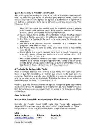 Quem Sustentou O Ministério de Paulo?
Não era a Igreja de Antioquia, porque na prática era impossível naqueles
dias. Na verdade que Paulo foi enviado pelo Espírito Santo, como um
enviado especial de uma Igreja. as Igrejas o sustentaram e apoiaram e
em outras se retiraram. Uma Igreja somente apoio seu pioneirismo. Veja
Filipenses 4:16.

   1. Uma vez Antioquia lha ajudou, mas foi esporadicamente, porque
      não sabiam onde andava Pablo. Não existiam cartões de crédito,
      bancos, cartas certificadas ou serviços telefônicos.
   2. Igual a Jesus, Paulo aceitou a hospitalidade incluso de refugiados de
      Priscila e Áquila, o que deve ter sido uma casa simples, Atos 18:3
   3. Em Chipre, a família de Barnabé tinha uma casa,e foi lá então que
      dormiram.
   4. Na cárcere as pessoas levaram alimentos e o carcereiro lhes
      preparou uma refeição. Atos 16:34.
   5. Em Filipos, ficou na casa de Lídia, uma nova crente e negociante,
      Atos 16 15.
   6. Paulo abriu seu próprio negócio para fazer e vender produtos no
      mercado, assim obteve seu sustento e o dos outros. Atos 18:3;
      11:26; 20:24; 2 Tess. 3:8.
   7. Os Levitas, foram os obreiros do Velho Testamento que fizeram o
      mesmo. Se o Templo lhes pode apoiar ótimo, senão cada um teve o
      direito de ter uma parcela de terra para cultivar alimentos e vende-
      los. Num. 3; Num. 18:21; 35:2, 6-7, Neemias 13:10.

A Teologia De Sustento De Paulo
Paulo o famoso teólogo, nos explica a sua forma de viver algo como:
"Faço o que for necessário, o melhor que posso, onde quer que me
encontre. Aprendi o segredo estar contente em todas as circunstâncias,
seja na escassez eu na prosperidade. Trabalho duro para seguir adiante e
confio na graça de Deus,” 1 Corinthians 15:10.

Você viu que não é necessário ter um tipo de fé especial para responder o
chamado de Deus. As pessoas mais importantes do Novo Testamento nos
têm demonstrado que é possível viver em graça e na provisão de Deus,
incluso hoje.

Casa De Oração

A favor Dos Povos Não alcançados Que Ainda Restam

Retirado do Projeto Josué 2000 Lista Dos Povos Não alcançados
www.ad2000.org Estes Povos não tem Crentes, Igreja, Missão ou Célula
comprometida com a oração ou adoção em pregar-lhes o Evangelho.

Líbia
Nome do Povo             Idioma         População
Zuara (Zwara, Zuraa)    Zuara           33,000

Escola de Formação
 