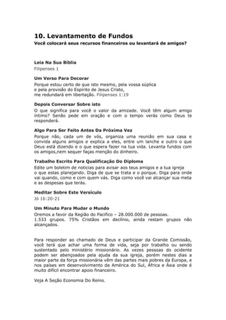 10. Levantamento de Fundos
Você colocará seus recursos financeiros ou levantará de amigos?



Leia Na Sua Bíblia
Filipenses 1

Um Verso Para Decorar
Porque estou certo de que isto mesmo, pela vossa súplica
e pela provisão do Espírito de Jesus Cristo,
me redundará em libertação. Filipenses 1:19

Depois Conversar Sobre isto
O que significa para você o valor da amizade. Você têm algum amigo
íntimo? Senão pede em oração e com o tempo verás como Deus te
responderá.

Algo Para Ser Feito Antes Da Próxima Vez
Porque não, cada um de vós, organiza uma reunião em sua casa e
convida alguns amigos e explica a eles, entre um lanche e outro o que
Deus está dizendo e o que espera fazer na tua vida. Levanta fundos com
os amigos,nem sequer faças menção do dinheiro.

Trabalho Escrito Para Qualificação Do Diploma
Edite um boletim de noticias para avisar aos teus amigos e a tua igreja
o que estas planejando. Diga de que se trata e o porque. Diga para onde
vai quando, como e com quem vás. Diga como você vai alcançar sua meta
e as despesas que terás.

Meditar Sobre Este Versículo
Jó 16:20-21

Um Minuto Para Mudar o Mundo
Oremos a favor da Região do Pacifico – 28.000.000 de pessoas.
1.533 grupos. 75% Cristãos em declínio, ainda restam grupos não
alcançados.


Para responder ao chamado de Deus e participar da Grande Comissão,
você terá que achar uma forma de vida, seja por trabalho ou sendo
sustentado pelo ministério missionário. As vezes pessoas do ocidente
podem ser abençoados pela ajuda da sua igreja, porém nestes dias a
maior parte da força missionária vêm das partes mais pobres da Europa, e
nos países em desenvolvimento da América do Sul, África e Ásia onde é
muito difícil encontrar apoio financeiro.

Veja A Seção Economia Do Reino.
 