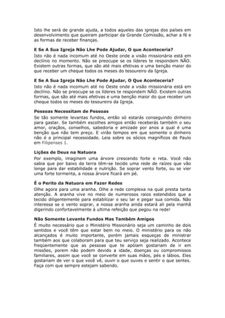 Isto lhe será de grande ajuda, a todos aqueles das igrejas dos países em
desenvolvimento que queiram participar da Grande Comissão, achar a fé e
as formas de receber finanças.

E Se A Sua Igreja Não Lhe Pode Ajudar, O que Aconteceria?
Isto não é nada incomum até no Oeste onde a visão missionária está em
declínio no momento. Não se preocupe se os líderes te respondem NÃO.
Existem outras formas, que são até mais efetivas e uma benção maior do
que receber um cheque todos os meses do tesoureiro da Igreja.

E Se A Sua Igreja Não Lhe Pode Ajudar, O Que Aconteceria?
Isto não é nada incomum até no Oeste onde a visão missionária está em
declínio. Não se preocupe se os líderes te respondem NÃO. Existem outras
formas, que são até mais efetivas e uma benção maior do que receber um
cheque todos os meses do tesoureiro da Igreja.

Pessoas Necessitam de Pessoas
Se tão somente levantas fundos, então só estarás conseguindo dinheiro
para gastar. Se também escolhes amigos então receberás também o seu
amor, oraçãos, conselhos, sabedoria e amizade por anos a qual é uma
benção que não tem preço. E virão tempos em que somente o dinheiro
não é a principal necessidade. Leia sobre os sócios magníficos de Paulo
em Filipenses 1.

Lições de Deus na Natuora
Por exemplo, imaginem uma árvore crescendo forte e reta. Você não
sabia que por baixo da terra têm-se tecido uma rede de raízes que vão
longe para dar estabilidade e nutrição. Se soprar vento forte, ou se vier
uma forte tormenta, a nossa árvore ficará em pé.

É o Perito da Natuora em Fazer Redes
Olhe agora para uma aranha. Olhe a rede complexa na qual presta tanta
atenção. A aranha vive no meio de numerosos raios estendidos que a
tecido diligentemente para estabilizar o seu lar e pegar sua comida. Não
interessa se o vento soprar, a nossa aranha ainda estará ali pela manhã
digerindo confortavelmente á ultima refeição que pegou na rede!

Não Somente Levante Fundos Mas Também Amigos
É muito necessário que o Ministério Missionário seja um caminho de dois
sentidos e você têm que estar bem no meio. O ministério para os não
alcançados é muito importante, porém jamais esqueças de ministrar
também aos que colaboram para que teu serviço seja realizado. Acontece
freqüentemente que as pessoas que te apóiam gostariam de ir em
missões, porem não podem devido a idade, doenças ou compromissos
familiares, assim que você se converte em suas mãos, pés e lábios. Eles
gostariam de ver o que você vê, ouvir o que ouves e sentir o que sentes.
Faça com que sempre estejam sabendo.
 