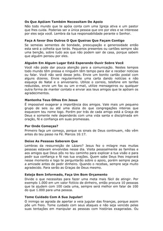 Os Que Apóiam Também Necessitam De Apoio
Não todo mundo que te apóia conta com uma Igreja ativa e um pastor
que lhes cuida. Poderias ser a única pessoa que ore por eles e se interesse
por eles seja você. Lembra da tua responsabilidade perante o Senhor.

Faça A favor Dos Outros O Que Queiras Que Façam Contigo
Se semeias sementes de bondade, preocupação e generosidade então
esta será a colheita que terás. Pequenos presentes ou cartões sempre são
uma benção, sobre tudo aos que não podem sair de casa, porque sabem
que alguém pensou por eles.

Alguém Em Algum Lugar Está Esperando Ouvir Sobre Você
Você não pode dar pouca atenção para a comunicação. Nestes tempos
todo mundo têm pressa e ninguém têm tempo para dar e receber noticias
ou falar. Você não será desse jeito. Envie um bonito cartão postal com
alguns dizeres. Envie regularmente uma carta dando notícias e não
esqueça do Natal e o aniversario. Utilize o correio, telefone em tarifas
reduzidas, envie um fax ou um e-mail, utilize mensageiros ou qualquer
outra forma de manter contato e enviar aos teus amigos que te apóiam os
agradecimentos.

Mantenha Teus Olhos Em Jesus
É impossível exagerar a importância dos amigos. Vale mais um pequeno
grupo de seis ou até uma dúzia do que congregações inteiras que
esquecem teu nome logo. Porém por trás de cada amigo está a Graça de
Deus e somente nele dependerás com uma vida santa e disciplinada em
oração, fé e confiança em suas promessas.

Por Onde Começas?
Primeiro faça um começo, porque os sinais de Deus continuam, não vêm
antes do teu passo na Fé. Marcos 16:17.

Deixe As Pessoas Saberem Que
Lembras da ressurreição de Lázaro? Jesus fez o milagre mas muitas
pessoas estavam envolvidas nesse dia. Visita pessoalmente as famílias e
aos amigos que Deus pôs no teu caminho para explicar a tua visão e para
pedir sua confiança e fé nas tua orações. Quem sabe Deus lhes inspirará
nesse momento e logo te perguntarão sobre o apoio, porém sempre peça
a amizade antes de pedir dinheiro. Quando o recebas, sempre seja muito
agradecido. Para serão as Graças de Deus mesmo.

Esteja Bem Informado, Faça Um Bom Orçamento
Divide o que necessitas para fazer uma meta mais fácil de atingir. Por
exemplo 1.000 em um valor fictício de dinheiro, então procura 10 pessoas
que te ajudem com 100 cada uma, sempre será melhor em falar de 100
do que 1.000 para uma pessoa.

Tome Cuidado Com A Sua Jugular!
O inimigo se agrada de apertar a veia jugular das finanças, porque assim
põe um freio. Tome cuidado com seus ataques e não seja vencido pelas
suas tentações em manipular as pessoas com histórias exageradas. Ou
 