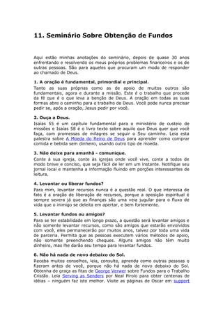 11. Seminário Sobre Obtenção de Fundos


Aqui estão minhas anotações do seminário, depois de quase 30 anos
enfrentando e resolvendo os meus próprios problemas financeiros e os de
outras pessoas. São para aqueles que procuram um modo de responder
ao chamado de Deus.

1. A oração é fundamental, primordial e principal.
Tanto as suas próprias como as de apoio de muitos outros são
fundamentais, agora e durante a missão. Este é o trabalho que procede
da fé que é o que leva a benção de Deus. A oração em todas as suas
formas abre o caminho para o trabalho de Deus. Você pode nunca precisar
pedir se, após a oração, Jesus pedir por você.

2. Ouça a Deus.
Isaías 55 é um capítulo fundamental para o ministério de custeio de
missões e Isaías 58 é o livro texto sobre aquilo que Deus quer que você
faça, com promessas de milagres se seguir o Seu caminho. Leia esta
palestra sobre A Moeda do Reino de Deus para aprender como comprar
comida e bebida sem dinheiro, usando outro tipo de moeda.

3. Não deixe para amanhã - comunique.
Conte à sua igreja, conte às igrejas onde você vive, conte a todos de
modo breve e conciso, que seja fácil de ler em um instante. Notifique seu
jornal local e mantenha a informação fluindo em porções interessantes de
leitura.

4. Levantar ou liberar fundos?
Para mim, levantar recursos nunca é a questão real. O que interessa de
fato é a oração de liberação de recursos, porque a oposição espiritual é
sempre severa já que as finanças são uma veia jugular para o fluxo de
vida que o inimigo se deleita em apertar, e bem fortemente.

5. Levantar fundos ou amigos?
Para se ter estabilidade em longo prazo, a questão será levantar amigos e
não somente levantar recursos, como são amigos que estarão envolvidos
com você, eles permanecerão por muitos anos, talvez por toda uma vida
de parceria. Permita que as pessoas executem vários métodos de apoio,
não somente preenchendo cheques. Alguns amigos não têm muito
dinheiro, mas lhe darão seu tempo para levantar fundos.

6. Não há nada de novo debaixo do Sol.
Receba muitos conselhos, leia, consulte, aprenda como outras pessoas o
fizeram antes de você, porque não há nada de novo debaixo do Sol.
Obtenha de graça as fitas de George Verwer sobre Fundos para o Trabalho
Cristão. Leia Serving as Senders por Neal Pirolo para obter centenas de
idéias – ninguém faz isto melhor. Visite as páginas de Oscar em support
 