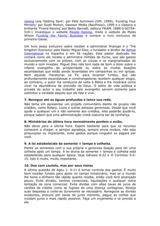 raising Leia ‘Getting Sent’, por Pete Sommers (IVP, 1999), ‘Funding Your
Ministry’ por Scott Morton, Dawson Media (NavPress), 1999 e o clássico e
brilhante ‘Friend Raising’ por Betty Barnett, editora YWAM. ISBN 0-92754-
510-1 Investigue o website People Raising. Visite o website de Myles
Wilson Funding the Family Business e compre o livro exclusivo de
primeira-classe.

Um livro assaz exclusivo sobre receber e administrar finanças é o ‘The
Kingdom Economy’ pelo Pastor Miguel Diez, o fundador e diretor da Remar
International na Espanha e em 56 nações. Este pastor dedicado lhe
contará como ele recebe e administra milhões de Euros, que são gastos
exclusivamente com os pobres, com as viúvas e os marginalizados do
mundo e com missões. Miguel Diez não tem nada de bom a dizer sobre o
infame evangelho da prosperidade ou sobre as muitas doações
escandalosas que estão sendo levantadas em campanhas ou em igrejas.
Nem aquelas maratonas na TV, para levantar fundos, que são
profundamente escandalosas e constrangedoras recebem qualquer elogio,
ao contrário, o autor lhe conduzirá de volta à Bíblia e lhe mostrará como
viver na abundância da provisão de Deus. O estilo de vida pública e
privada do autor e seu trabalho pelo evangelho servem somente para
sublinhar a verdade daquilo que ele fala e vive.

7. Navegue até as águas profundas e lance sua rede.
Não tema em apresentar um projeto comunitário diante de grupos não
cristãos, como Rotary, Lions e outras pessoas generosas. Desde que você
ajude a qualquer um e não somente aos cristãos, eles poderão ajudá-lo,
porque sabem que uma administração cristã costuma ser de confiança.

8. Ministérios de última hora normalmente perdem o avião.
Não deixe para a última hora. Espere bastante para que os recursos
comecem a chegar, e sempre agradeça, sempre envie recibos, não seja
presunçoso ou impaciente, evite gastos porque ninguém os pagará por
você.

9. A lei estabelecida da semente + tempo e colheita.
Plante as sementes com a sua própria e generosa doação para ter uma
colheita após um tempo. A lei divina da semente + tempo e colheita está
estabelecida para qualquer época. Veja Gênesis 8:22 e II Coríntios 9:6-
15. Isto é muito, muito importante.

10. Doe com cautela, mas por seus meios
A última questão de Ageu 1: 4-11 é tomar controle dos gastos. É muito
bom receber fundos para apoio no campo missionário, mas se o mundo
lhe toma o dinheiro tão rápido quanto recebe, então você terá alcançado
pouco. Evite dívidas, centros comerciais, liquidações e qualquer outra
tentação da zona comercial. Evite dívidas com altas taxas de juros de
cartões de crédito como se fugisse de uma doença contagiosa. Reveja
suas despesas e corte-as duramente se necessário. Renegocie as dívidas
existentes, procure por taxas de juros menores, pague as contas que
incidam juros o mais rápido possível. Faça um orçamento e se prenda a
ele.
 