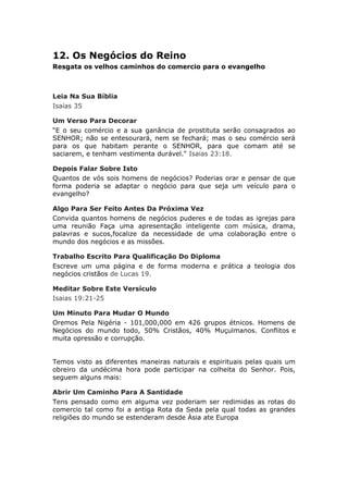 12. Os Negócios do Reino
Resgata os velhos caminhos do comercio para o evangelho



Leia Na Sua Bíblia
Isaías 35

Um Verso Para Decorar
“E o seu comércio e a sua ganância de prostituta serão consagrados ao
SENHOR; não se entesourará, nem se fechará; mas o seu comércio será
para os que habitam perante o SENHOR, para que comam até se
saciarem, e tenham vestimenta durável." Isaias 23:18.

Depois Falar Sobre Isto
Quantos de vós sois homens de negócios? Poderias orar e pensar de que
forma poderia se adaptar o negócio para que seja um veículo para o
evangelho?

Algo Para Ser Feito Antes Da Próxima Vez
Convida quantos homens de negócios puderes e de todas as igrejas para
uma reunião Faça uma apresentação inteligente com música, drama,
palavras e sucos,focalize da necessidade de uma colaboração entre o
mundo dos negócios e as missões.

Trabalho Escrito Para Qualificação Do Diploma
Escreve um uma página e de forma moderna e prática a teologia dos
negócios cristãos de Lucas 19.

Meditar Sobre Este Versículo
Isaias 19:21-25

Um Minuto Para Mudar O Mundo
Oremos Pela Nigéria - 101,000,000 em 426 grupos étnicos. Homens de
Negócios do mundo todo, 50% Cristãos, 40% Muçulmanos. Conflitos e
muita opressão e corrupção.


Temos visto as diferentes maneiras naturais e espirituais pelas quais um
obreiro da undécima hora pode participar na colheita do Senhor. Pois,
seguem alguns mais:

Abrir Um Caminho Para A Santidade
Tens pensado como em alguma vez poderiam ser redimidas as rotas do
comercio tal como foi a antiga Rota da Seda pela qual todas as grandes
religiões do mundo se estenderam desde Ásia ate Europa
 