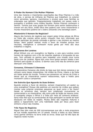 O Poder Do Homem E Da Mulher Filipinos
Uma das maiores e importantes exportações das Ilhas Filipinas é a mão
de obra, o serviço de milhares de Filipinos que trabalham no exterior
como serventes, garçons, marinheiros e enviam para suas famílias os
ordenados que ganham. Freqüentemente trabalham em paises onde o
evangelho e proibido como Arábia Saudita. Muitos Filipinos conhecem o
Senhor. Tomara que suas igrejas lhe formem para serem testemunhos e
orarem em seu favor, então Deus lhes poderia usar como missionários o
mundo missionário poderia ser o dobro utilizando uma estratégia assim.

Missionário E Homem De Negócios?
Alguns dos homens de negócios que viajam pelas linhas aéreas de África
ou Índia são crentes sérios porem ninguém lhes tem informado que
podem participar da grande comissão e ganhar o seu dinheiro ao mesmo
tempo. Alem podem realizar muito a favor de missões porque tem
recursos, inteligência e conhecem muita gente por meio dos seus
trabalhos e viagens.

Nigerianos Em Londres
Alfred William era um evangélico na Nigéria, e veio para Londres como
homem de negócios com o fim de importar espécies e brinquedos do seu
pais. Tem utilizado os ganhos para respaldar uma missão nova numa
parte ruim de Londres. Agora tem uma nova Igreja sempre lotada e tem
dinheiro para ajudar os outros. O Senhor usou uma rota do comercio para
abençoar uma cidade.

Coreanos, Chineses E Libaneses
O missionários Coreanos vão direto ás lojas que tem donos coreanos e as
utilizam como bases missionárias. Há irmãos da China, Líbano e da Índia
em todas partes do mundo. Tomara que possamos ver servos de Cristo e
deixar que as missionários usarem restaurantes, lojas e hotéis para
montarem cultos e campanhas.

Um Exército Que Aguarda As Suas Ordens
Quando oramos a favor de obreiros, sempre imaginamos um pastor ou
uma evangélica? Porque não pedimos um exercito de irmãos que saibam
montar suas próprias empresas pequenas ao igual como o fez Paulo?
Desde os primeiros dias, sempre tem colaborado mutuamente os
comerciantes e os missionários, são como grão de feijão da mesma vinha.
O evangelho chegou a África e a Índia por meio do comercio britânico.
Seria mais fácil que os comerciantes de hoje participem na tarefa de fazer
discípulos em todas ás nações. Muitos deles são viajantes maturos e
sábios e logicamente tem uma habilidade dada por Deus para fazer
dinheiro a favor das missões.

Três Tipos De Negócios
Miguel Diez têm mais de 200 microempresas que são a mola propulsora
da sua missão espanhola em 33 paises. Ensina a todos os seus líderes
como ganhar dinheiro na terra onde os envia. Disse que há três tipos de
negócios neste mundo:
 