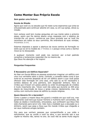 Como Montar Sua Própria Escola
Sem gastar uma fortuna

Escola de Missão
Agora que você viu os estudos que há neste curso esperamos que sinta-se
entusiasmado para continuar adiante em casa, ou em sua igreja, célula ou
missão.

Com certeza você tem muitas perguntas em sua mente sobre o próximo
passo, assim que lhe damos abaixo umas respostas com o objetivo de
orientar-lhe um pouco. Lembre-se que Deus promete que se você lhe
reconhece em todos os seus caminhos, êle endireitará as suas veredas,
Provérbios 3:5-6.

Estamos dispostos a apoiar a abertura de novos centros de formação no
estilo que se vê no modelo de 2 Timóteo 2:2 porque vimos como o Senhor
move-se no discipulado.

A qualquer momento você pode nos escrever por e-mail pedindo
conselhos e tentaremos responder-lhe no mesmo dia.
Que Deus lhe abençõe e lhe inspire!


Perguntas Frequentes


É Necessário um Edifício Separado?
Ao falar em Escola Bíblica as pessoas acostuman imaginar um edifício com
uma cruz vermelha sobre a porta. Contudo, o conselho deste curso é que
evite-se as enormes despesas de ter um edifício assim e que você possa
oferecer esta formação em uma casa, uma sala ou se for necessário a
sombra debaixo de uma palmeira, sem despender dinheiro. Para os
irmãos que mrezam em países pobres ou onde há perseguição de cristãos
é muito importante isto. Talvez você não saiba que durante os 400 anos
depois da ressurreição de Jesus a igreja cresceu rápidamente, mas não
contou com nenhuma classe de edifício ou escola religiosa.

Quem Deveria Vir e Aprender?
Como o pastor e mestre Deus lhe guiará a medida em que você ora, mas
geralmente você terá que buscar homens e mulheres bem convertidos, de
todas as idades e transfundos, entusiastas, que confessem que Deus lhes
está chamando para servir-Lhe. Vale mais a lealdade que a educação ou o
dinheiro, assim que peça a Deus que lhe mande irmãos que chegarão a
ser seus melhores amigos também.

Ore para que venham pessoas que compartilharão a sua visão e
sofrimentos, que se unirão a você na obra, e que servirão sob a sua
vigilân-ia mesmo não, talvez no ano. Se você não se sente muito seguro
 