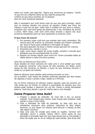 sobre um irmão, pois diga-lhe, “Agora que vemnunca se engana." Confie
no que lhe diz o Espiríto Santo ao seu espiríto porque êle
Lembre-se que Jesus escolheu só 12 pessoas
para ser seus discípulos pessoais.

Não é necessário que você tenha mais do que isso para começar, assim
que no começo escolha uns poucos só aqueles irmãos que Deus lhe
indique e tudo lhe irá bem. Virão mais à medida em que corra a noticia;
enquanto isso você terá tempo de desenvolver o seu ministério de ensino
e amor. Além disso, você verá como Deus levanta a alguns dos seus
primeiros estudantes para ser seus ajudantes no próximo curso.

O Que Fazer No Início?
   1. Em primeiro lugar você tem que estudar bem este comentário. Êle
      servirá para lhe ensinar os principios simples que frezam utilizados
      por Jesus e Paulo para multiplicar a formação na igreja.
   2. Ore para descobrir de Deus o melhor tempo para pôr em marcha.
   3. Enquanto isso, estude o curso.
   4. Logo, como Jesus, depois de muita oração, escolha e convide seus
      discípulos que lhe acompanharão no curso.
   5. Busque um tempo regular para reunir-se. Foram provadas todas as
      idéias abaixo e cada uma teve sucesso.

Uma Vez na Semana por Dois Anos.
Duas sessões de treze semanas em cada uma e uma sessão que conta
com quatorze semanas. Uma pausa de três semanas em Natal, outra
pausa de três semanas na Páscoa, e outra de seis semanas durante o
verão ou na época da colheita.

Pode-se oferecer duas sessões cada semana durante um ano.
Ou se preferir, dois meses de sessões contínuas seguidos por dois meses
de regresso a casa e campo e logo, repete-se a fórmula.

Ou na forma intensiva de oferecer quatro estudos cada dia durante um
mês ainda que há limites no relativo a quantidade de estudos que uma
pessoa pode receber e absorver em um dia. Cansa a mente demasiada
palavra. Você deve decidir o que for melhor para a sua situação.

Como Preparar Uma Aula?
   1. Prepare o estudo de antemão. Se você não o faz, os alunos
      notarão. Você tardará pelo menos, duas hrezas para preparar cada
      estudo e rezar a favor disto.
   2. Faça a fotocópia da lição de antemão, ou faça com que os
      estudantes escrevam seus próprios rascunhos se êles sabem
      escrever, ou que façam um esforço para Decorar o esboço se êles
      não sabem escrever.
   3. Seja uma casa de oração para todas as nações. Comece com
      adoração, louvor e oração. Salmo 100:4. Como parte de sua
      adoração e formação faça com que haja tempo para a intercessão a
      favor da nação que se vê no rodapé de cada estudo. Que dirija este
 