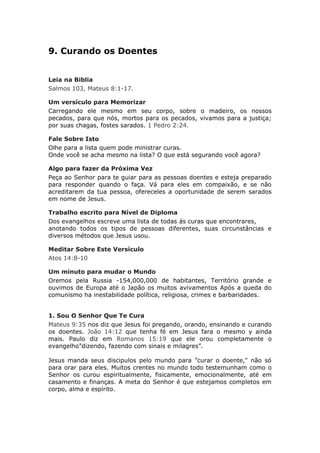 9. Curando os Doentes


Leia na Biblia
Salmos 103, Mateus 8:1-17.

Um versículo para Memorizar
Carregando ele mesmo em seu corpo, sobre o madeiro, os nossos
pecados, para que nós, mortos para os pecados, vivamos para a justiça;
por suas chagas, fostes sarados. 1 Pedro 2:24.

Fale Sobre Isto
Olhe para a lista quem pode ministrar curas.
Onde você se acha mesmo na lista? O que está segurando você agora?

Algo para fazer da Próxima Vez
Peça ao Senhor para te guiar para as pessoas doentes e esteja preparado
para responder quando o faça. Vá para eles em compaixão, e se não
acreditarem da tua pessoa, ofereceles a oportunidade de serem sarados
em nome de Jesus.

Trabalho escrito para Nível de Diploma
Dos evangelhos escreve uma lista de todas ás curas que encontrares,
anotando todos os tipos de pessoas diferentes, suas circunstâncias e
diversos métodos que Jesus usou.

Meditar Sobre Este Versículo
Atos 14:8-10

Um minuto para mudar o Mundo
Oremos pela Russia -154,000,000 de habitantes, Território grande e
ouvimos de Europa até o Japão os muitos avivamentos Após a queda do
comunismo ha inestabilidade política, religiosa, crimes e barbaridades.


1. Sou O Senhor Que Te Cura
Mateus 9:35 nos diz que Jesus foi pregando, orando, ensinando e curando
os doentes. João 14:12 que tenha fé em Jesus fara o mesmo y ainda
mais. Paulo diz em Romanos 15:19 que ele orou completamente o
evangelho”dizendo, fazendo com sinais e milagres”.

Jesus manda seus discipulos pelo mundo para ”curar o doente," não só
para orar para eles. Muitos crentes no mundo todo testemunham como o
Senhor os curou espiritualmente, fisicamente, emocionalmente, até em
casamento e finanças. A meta do Senhor é que estejamos completos em
corpo, alma e espírito.
 