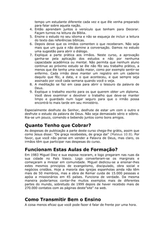 tempo um estudante diferente cada vez e que êle venha preparado
        para falar sobre aquela nação.
   4.   Então aprendam juntos o versículo que tenham para Decorar.
        Façam turnos na leitura da Bíblia.
   5.   Ensine o estudo no seu idioma e não se esqueça de incluir a leitura
        do texto das referências bíblicas.
   6.   Depois deixe que os irmãos comenten o que receberam. Não seja
        mais que um guia e não domine a conversação. Damos no estudo
        uma sugestão para abrir o diálogo.
   7.   Explique a parte prática aos irmãos. Neste curso, a aprovação
        ganha-se pela aplicação dos estudos e não por nenhuma
        capacidade acadêmica ou mental. Não permita que nenhum aluno
        continue ao próximo estudo se êle não fêz seu trabalho prático, a
        menos que êle tenha uma razão maior, como por exemplo sentir-se
        enfermo. Cada irmão deve manter um registro em um caderno
        daquilo que fêz, a data, e o que aconteceu, e que sempre seja
        assinado por você cada semana quando você o veja.
   8.   A meditação se faz em casa para abrir o tesouro da palavra de
        Deus.
   9.   Explique o trabalho escrito para os que querem obter um diploma.
        Você deve examinar e devolver o trabalho que deve-se manter
        limpo e guardado num lugar seguro para que o irmão possa
        encontrá-lo mais tarde em seu ministério.

Especialmente desfrute do Senhor, desfrute de estar um com o outro e
desfrute o estudo da palavra de Deus. Não seja demasiado sério e sóbrio.
Ria-se um pouco, comendo e bebendo juntos como bons amigos.

Quanto Tenho que Cobrar?
As despesas de publicação a parte deste curso chega-lhe grátis, assim que
como Jesus disse: ”De graça recebestes, de graça dai" (Mateus 10:8). Por
favor, que você não pense em vender a Palavra de Deus, mas claro, os
irmãos têm que participar nas despesas do curso.

Funcionam Estas Aulas de Formação?
Em 1983 Miguel Diez e sua esposa rezaram, e logo pregaram nas ruas da
sua cidade no País Vasco. Logo converteram-se os marginais e
começaram a mrezar em comunidade. Miguel dedicou-se a ensinar-lhes
estes mesmos principios de evangelismo, discipulado, obra social e
negócios cristãos. Hoje a maioría das igrejas espanholas ainda não têm
mais de 50 membros, mas a obra de Remar cuida de 15.000 pessoas e
apóia a missionários em 45 países. Funciona de verdade. Da mesma
maneira poderíamos contar-lhe muitos exemplos mais de diferentes
partes do mundo, sobretudo de 1999 depois de haver recebido mais de
270.000 contatos com as páginas deste”site" na web.


Como Transmitir Bem o Ensino
A coisa menos eficaz que você pode fazer é falar de frente por uma hora.
 