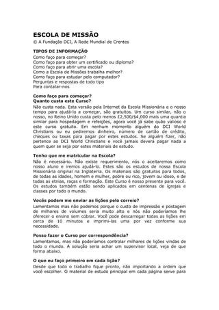 ESCOLA DE MISSÃO
© A Fundação DCI, A Rede Mundial de Crentes

TIPOS DE INFORMAÇÃO
Como faço para começar?
Como faço para obter um certificado ou diploma?
Como faço para abrir uma escola?
Como a Escola de Missões trabalha melhor?
Como faço para estudar pelo computador?
Perguntas e respostas de todo tipo
Para contatar-nos

Como faço para começar?
Quanto custa este Curso?
Não custa nada. Esta versão pela Internet da Escola Missionária e o nosso
tempo para ajudá-lo a começar, são gratuitos. Um curso similar, não o
nosso, no Reino Unido custa pelo menos £2,500/$4,000 mais uma quantia
similar para hospedagem e refeições, agora você já sabe quão valioso é
este curso gratuito. Em nenhum momento alguém do DCI World
Christians ou eu pediremos dinheiro, número de cartão de crédito,
cheques ou taxas para pagar por estes estudos. Se alguém fizer, não
pertence ao DCI World Christians e você jamais deverá pagar nada a
quem quer se seja por estes materiais de estudo.

Tenho que me matricular na Escola?
Não é necessário. Não existe requerimento, nós o aceitaremos como
nosso aluno e iremos ajudá-lo. Estes são os estudos de nossa Escola
Missionária original na Inglaterra. Os materiais são gratuitos para todos,
de todas as idades, homem e mulher, pobre ou rico, jovem ou idoso, e de
todas as etnias, raças e formação. Este Curso é nosso presente para você.
Os estudos também estão sendo aplicados em centenas de igrejas e
classes por todo o mundo.

Vocês podem me enviar as lições pelo correio?
Lamentamos mas não podemos porque o custo de impressão e postagem
de milhares de volumes seria muito alto e nós não poderíamos lhe
oferecer o ensino sem cobrar. Você pode descarregar todas as lições em
cerca de 10 minutos e imprimi-las uma por vez conforme sua
necessidade.

Posso fazer o Curso por correspondência?
Lamentamos, mas não poderíamos controlar milhares de lições vindas de
todo o mundo. A solução seria achar um supervisor local, veja de que
forma abaixo.

O que eu faço primeiro em cada lição?
Desde que todo o trabalho fique pronto, não importando a ordem que
você escolher. O material de estudo principal em cada página serve para
 