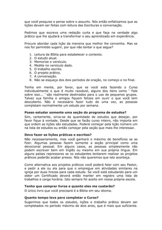 que você pesquise e pense sobre o assunto. Nós então enfatizamos que as
lições devam ser feitas com leitura das Escrituras e conversação.

Pedimos que escreva uma redação curta e que faça na verdade algo
prático que lhe ajudará a transformar o seu aprendizado em experiência.

Procure abordar cada lição da maneira que melhor lhe convenha. Mas se
nos for permitido sugerir, por que não tentar o que segue?

   1.   Leitura da Bíblia para estabelecer o contexto.
   2.   O estudo atual.
   3.   Memorize o versículo.
   4.   Medite no versículo dado.
   5.   O trabalho escrito.
   6.   O projeto prático.
   7.   A conversação.
   8.   Não se esqueça dos dois períodos de oração, no começo e no final.

Tenha em mente, por favor, que se você esta fazendo o Curso
individualmente o que é muito razoável, alguns dos itens como ‘ Fale
sobre isso... ’ são realmente destinados para o uso de pequenos grupos.
Talvez sua família e amigos fiquem felizes em ouvir o que você tem
descoberto. Não é necessário fazer tudo de uma vez, as pessoas
completam normalmente um estudo por semana.

Posso estudar somente uma seção do programa de estudos?
Sim, certamente, sirva-se da quantidade de estudos que desejar, por
favor fique à vontade. Desde que se facão curso inteiro, não importa em
que ordem as lições são estudadas. Poderá começar pela lição número um
na lista de estudos ou então começar pela seção que mais lhe interessar.

Devo fazer as lições práticas e escritas?
Não necessariamente, mas você ganhará o máximo de benefícios se as
fizer. Algumas pessoas fazem somente a seção principal como uma
devocional pessoal. Em alguns casos, as pessoas simplesmente não
podem escrever bem em Inglês ou mesmo em sua própria língua. Em
alguns países repressores se os estudantes tentarem realizar os projetos
práticos poderão acabar presos. Nós não queremos que isto aconteça.

Como alternativa aos projetos práticos você poderá falar com seu Pastor,
e pedir a ele ou ela para que o empregue em atividades similares na
igreja por duas hrezas para cada estudo. Se você está estudando para um
obter um Certificado deverá então manter em registro uma lista de
trabalhos e carga horária. Isto sempre foi aceito em nossa própria escola.

Tenho que comprar livros e quanto eles me custarão?
O único livro que você precisará é a Bíblia em seu idioma.

Quanto tempo leva para completar o Curso?
Sugerimos que todos os estudos, lições e trabalho prático devam ser
completados no período máximo de dois anos, que é mais que suficiente.
 