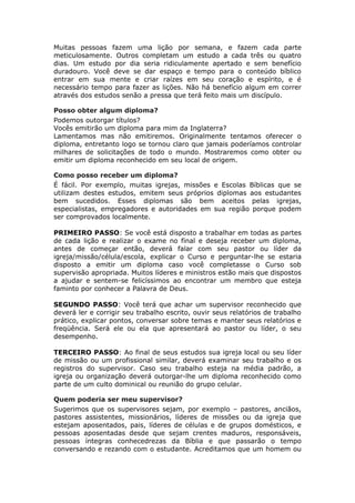Muitas pessoas fazem uma lição por semana, e fazem cada parte
meticulosamente. Outros completam um estudo a cada três ou quatro
dias. Um estudo por dia seria ridiculamente apertado e sem benefício
duradouro. Você deve se dar espaço e tempo para o conteúdo bíblico
entrar em sua mente e criar raízes em seu coração e espírito, e é
necessário tempo para fazer as lições. Não há benefício algum em correr
através dos estudos senão a pressa que terá feito mais um discípulo.

Posso obter algum diploma?
Podemos outorgar títulos?
Vocês emitirão um diploma para mim da Inglaterra?
Lamentamos mas não emitiremos. Originalmente tentamos oferecer o
diploma, entretanto logo se tornou claro que jamais poderíamos controlar
milhares de solicitações de todo o mundo. Mostraremos como obter ou
emitir um diploma reconhecido em seu local de origem.

Como posso receber um diploma?
É fácil. Por exemplo, muitas igrejas, missões e Escolas Bíblicas que se
utilizam destes estudos, emitem seus próprios diplomas aos estudantes
bem sucedidos. Esses diplomas são bem aceitos pelas igrejas,
especialistas, empregadores e autoridades em sua região porque podem
ser comprovados localmente.

PRIMEIRO PASSO: Se você está disposto a trabalhar em todas as partes
de cada lição e realizar o exame no final e deseja receber um diploma,
antes de começar então, deverá falar com seu pastor ou líder da
igreja/missão/célula/escola, explicar o Curso e perguntar-lhe se estaria
disposto a emitir um diploma caso você completasse o Curso sob
supervisão apropriada. Muitos líderes e ministros estão mais que dispostos
a ajudar e sentem-se felicíssimos ao encontrar um membro que esteja
faminto por conhecer a Palavra de Deus.

SEGUNDO PASSO: Você terá que achar um supervisor reconhecido que
deverá ler e corrigir seu trabalho escrito, ouvir seus relatórios de trabalho
prático, explicar pontos, conversar sobre temas e manter seus relatórios e
freqüência. Será ele ou ela que apresentará ao pastor ou líder, o seu
desempenho.

TERCEIRO PASSO: Ao final de seus estudos sua igreja local ou seu líder
de missão ou um profissional similar, deverá examinar seu trabalho e os
registros do supervisor. Caso seu trabalho esteja na média padrão, a
igreja ou organização deverá outorgar-lhe um diploma reconhecido como
parte de um culto dominical ou reunião do grupo celular.

Quem poderia ser meu supervisor?
Sugerimos que os supervisores sejam, por exemplo – pastores, anciãos,
pastores assistentes, missionários, líderes de missões ou da igreja que
estejam aposentados, pais, líderes de células e de grupos domésticos, e
pessoas aposentadas desde que sejam crentes maduros, responsáveis,
pessoas íntegras conhecedrezas da Bíblia e que passarão o tempo
conversando e rezando com o estudante. Acreditamos que um homem ou
 