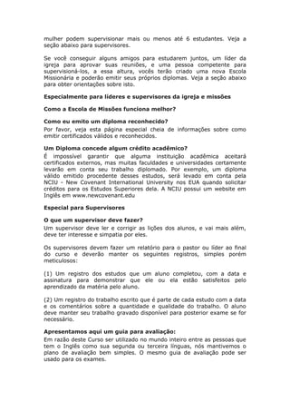 mulher podem supervisionar mais ou menos até 6 estudantes. Veja a
seção abaixo para supervisores.

Se você conseguir alguns amigos para estudarem juntos, um líder da
igreja para aprovar suas reuniões, e uma pessoa competente para
supervisioná-los, a essa altura, vocês terão criado uma nova Escola
Missionária e poderão emitir seus próprios diplomas. Veja a seção abaixo
para obter orientações sobre isto.

Especialmente para líderes e supervisores da igreja e missões

Como a Escola de Missões funciona melhor?

Como eu emito um diploma reconhecido?
Por favor, veja esta página especial cheia de informações sobre como
emitir certificados válidos e reconhecidos.

Um Diploma concede algum crédito acadêmico?
É impossível garantir que alguma instituição acadêmica aceitará
certificados externos, mas muitas faculdades e universidades certamente
levarão em conta seu trabalho diplomado. Por exemplo, um diploma
válido emitido procedente desses estudos, será levado em conta pela
NCIU - New Covenant International University nos EUA quando solicitar
créditos para os Estudos Superiores dela. A NCIU possui um website em
Inglês em www.newcovenant.edu

Especial para Supervisores

O que um supervisor deve fazer?
Um supervisor deve ler e corrigir as lições dos alunos, e vai mais além,
deve ter interesse e simpatia por eles.

Os supervisores devem fazer um relatório para o pastor ou líder ao final
do curso e deverão manter os seguintes registros, simples porém
meticulosos:

(1) Um registro dos estudos que um aluno completou, com a data e
assinatura para demonstrar que ele ou ela estão satisfeitos pelo
aprendizado da matéria pelo aluno.

(2) Um registro do trabalho escrito que é parte de cada estudo com a data
e os comentários sobre a quantidade e qualidade do trabalho. O aluno
deve manter seu trabalho gravado disponível para posterior exame se for
necessário.

Apresentamos aqui um guia para avaliação:
Em razão deste Curso ser utilizado no mundo inteiro entre as pessoas que
tem o Inglês como sua segunda ou terceira línguas, nós mantivemos o
plano de avaliação bem simples. O mesmo guia de avaliação pode ser
usado para os exames.
 