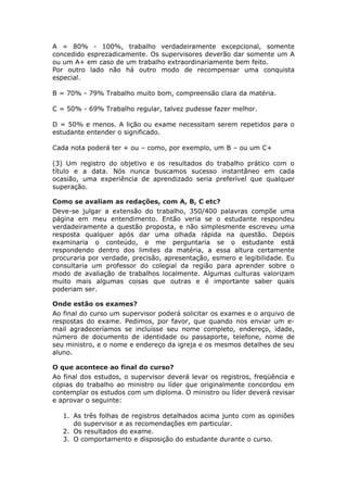 A = 80% - 100%, trabalho verdadeiramente excepcional, somente
concedido esprezadicamente. Os supervisores deverão dar somente um A
ou um A+ em caso de um trabalho extraordinariamente bem feito.
Por outro lado não há outro modo de recompensar uma conquista
especial.

B = 70% - 79% Trabalho muito bom, compreensão clara da matéria.

C = 50% - 69% Trabalho regular, talvez pudesse fazer melhor.

D = 50% e menos. A lição ou exame necessitam serem repetidos para o
estudante entender o significado.

Cada nota poderá ter + ou – como, por exemplo, um B – ou um C+

(3) Um registro do objetivo e os resultados do trabalho prático com o
título e a data. Nós nunca buscamos sucesso instantâneo em cada
ocasião, uma experiência de aprendizado seria preferível que qualquer
superação.

Como se avaliam as redações, com A, B, C etc?
Deve-se julgar a extensão do trabalho, 350/400 palavras compõe uma
página em meu entendimento. Então veria se o estudante respondeu
verdadeiramente a questão proposta, e não simplesmente escreveu uma
resposta qualquer após dar uma olhada rápida na questão. Depois
examinaria o conteúdo, e me perguntaria se o estudante está
respondendo dentro dos limites da matéria, a essa altura certamente
procuraria por verdade, precisão, apresentação, esmero e legibilidade. Eu
consultaria um professor do colegial da região para aprender sobre o
modo de avaliação de trabalhos localmente. Algumas culturas valorizam
muito mais algumas coisas que outras e é importante saber quais
poderiam ser.

Onde estão os exames?
Ao final do curso um supervisor poderá solicitar os exames e o arquivo de
respostas do exame. Pedimos, por favor, que quando nos enviar um e-
mail agradeceríamos se incluísse seu nome completo, endereço, idade,
número de documento de identidade ou passaporte, telefone, nome de
seu ministro, e o nome e endereço da igreja e os mesmos detalhes de seu
aluno.

O que acontece ao final do curso?
Ao final dos estudos, o supervisor deverá levar os registros, freqüência e
cópias do trabalho ao ministro ou líder que originalmente concordou em
contemplar os estudos com um diploma. O ministro ou líder deverá revisar
e aprovar o seguinte:

   1. As três folhas de registros detalhados acima junto com as opiniões
      do supervisor e as recomendações em particular.
   2. Os resultados do exame.
   3. O comportamento e disposição do estudante durante o curso.
 
