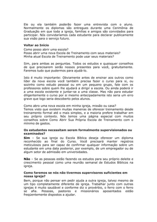 Ele ou ela também poderão fazer uma entrevista com o aluno.
Normalmente os diplomas são entregues durante uma Cerimônia de
Graduação em que toda a igreja, famílias e amigos são convidados para
participar. Nós convidaríamos cada estudante para declarar publicamente
sua visão para o serviço futuro.

Voltar ao Início
Como posso abrir uma escola?
Posso abrir uma nova Escola de Treinamento com seus materiais?
Minha atual Escola de Treinamento pode usar seus materiais?

Sim, para ambas as perguntas. Todos os estudos e quaisquer conselhos
de que precisarem serão nossos presentes para você, gratuitamente.
Faremos tudo que pudermos para ajudá-lo.

Isto é muito importante: Obviamente antes de ensinar aos outros como
líder da nova escola você também precisa fazer o curso para si, ou
sozinho como estudo pessoal ou em um pequeno grupo, fale com os
professores sobre quem lhe ajudará a dirigir a escola. Ou ainda poderá ir
a uma escola existente e juntar-se a uma classe. Mas não para estudar
diligentemente o curso por si mesmo antecipadamente isto seria um erro
grave que logo seria descoberto pelos alunos.

Como abro uma nova escola em minha igreja, missão ou casa?
Temos visto que existem muitas maneiras de oferecer treinamento desde
treinamento formal até o mais simples, e a maioria prefere trabalhar em
seu próprio contexto. Nós temos uma página especial com muitos
conselhos sobre Como Abrir Sua Própria Escola de Treinamento com o
mínimo de gastos.

Os estudantes necessitam serem formalmente supervisionados ou
examinados?
Sim – Se sua igreja ou Escola Bíblica deseja oferecer um diploma
reconhecido ao final do Curso. Você precisará manter registros
meticulosos para ser capaz de confirmar qualquer informação sobre um
estudante em uma data posterior, por exemplo, de um empregador ou de
algum setor de admissão em universidades.

Não – Se as pessoas estão fazendo os estudos para seu próprio deleite e
crescimento pessoal como uma reunião semanal de Estudos Bíblicos na
igreja.

Como faremos se nós não tivermos supervisores suficientes em
nossa igreja?
Bem, porque não pensar em pedir ajuda a outra igreja, talvez mesmo de
um tipo completamente diferente de igreja. Trabalhar junto com outras
igrejas é muito saudável e conforme diz o provérbio, o ferro com o ferro
se afia. Pessoas, pastores e missionários aposentados estão
freqüentemente dispostos a ajudar.
 