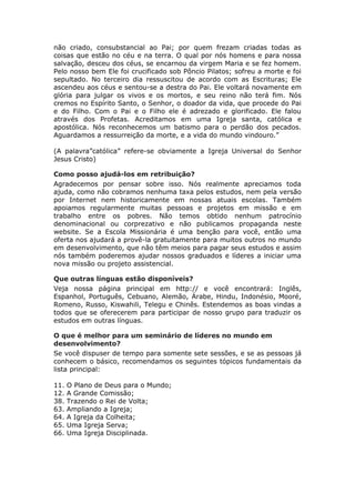 não criado, consubstancial ao Pai; por quem frezam criadas todas as
coisas que estão no céu e na terra. O qual por nós homens e para nossa
salvação, desceu dos céus, se encarnou da virgem Maria e se fez homem.
Pelo nosso bem Ele foi crucificado sob Pôncio Pilatos; sofreu a morte e foi
sepultado. No terceiro dia ressuscitou de acordo com as Escrituras; Ele
ascendeu aos céus e sentou-se a destra do Pai. Ele voltará novamente em
glória para julgar os vivos e os mortos, e seu reino não terá fim. Nós
cremos no Espírito Santo, o Senhor, o doador da vida, que procede do Pai
e do Filho. Com o Pai e o Filho ele é adrezado e glorificado. Ele falou
através dos Profetas. Acreditamos em uma Igreja santa, católica e
apostólica. Nós reconhecemos um batismo para o perdão dos pecados.
Aguardamos a ressurreição da morte, e a vida do mundo vindouro.”

(A palavra”católica” refere-se obviamente a Igreja Universal do Senhor
Jesus Cristo)

Como posso ajudá-los em retribuição?
Agradecemos por pensar sobre isso. Nós realmente apreciamos toda
ajuda, como não cobramos nenhuma taxa pelos estudos, nem pela versão
por Internet nem historicamente em nossas atuais escolas. Também
apoiamos regularmente muitas pessoas e projetos em missão e em
trabalho entre os pobres. Não temos obtido nenhum patrocínio
denominacional ou corprezativo e não publicamos propaganda neste
website. Se a Escola Missionária é uma benção para você, então uma
oferta nos ajudará a provê-la gratuitamente para muitos outros no mundo
em desenvolvimento, que não têm meios para pagar seus estudos e assim
nós também poderemos ajudar nossos graduados e líderes a iniciar uma
nova missão ou projeto assistencial.

Que outras línguas estão disponíveis?
Veja nossa página principal em http:// e você encontrará: Inglês,
Espanhol, Português, Cebuano, Alemão, Árabe, Hindu, Indonésio, Mooré,
Romeno, Russo, Kiswahili, Telegu e Chinês. Estendemos as boas vindas a
todos que se oferecerem para participar de nosso grupo para traduzir os
estudos em outras línguas.

O que é melhor para um seminário de líderes no mundo em
desenvolvimento?
Se você dispuser de tempo para somente sete sessões, e se as pessoas já
conhecem o básico, recomendamos os seguintes tópicos fundamentais da
lista principal:

11.   O Plano de Deus para o Mundo;
12.   A Grande Comissão;
38.   Trazendo o Rei de Volta;
63.   Ampliando a Igreja;
64.   A Igreja da Colheita;
65.   Uma Igreja Serva;
66.   Uma Igreja Disciplinada.
 