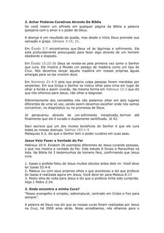 2. Achar Poderes Curativos Através Da Bíblia
Se você inserir um alfinete em qualquer página da Bíblia a palavra
gotejaria com o amor e o poder de Deus.

A doença é um resultado da queda, mas desde o início Deus promete sua
salvação e graça. Gênesis 3:15; 21.

Em Êxodo 3:7 encontramos que Deus vê ás lágrimas e sofrimento. Ele
está profundamente preocupado para fazer algo através de um homem
obediente e disposto.

Em Êxodo 15:22-26 Deus se revela-se pela primeira vez como o Senhor
que cura. Ele mostra a Moisés um pedaço de madeira como um tipo de
Cruz. Nós devemos lançar aquela madeira em nossas próprias águas
amargas para ve-las virarem doce.

Em Números 21:4-9 pela sua propria culpa pessoas foram mordidas por
serpentes. Em sua Graça o Senhor os instrui olhar para cima em lugar de
olhar a ferida e assim viverão. Na mesma forma em Hebreus 12:2 que diz
que nós olhemos para Jesus, não olhar a diagnose.

Diferentemente dos camaleões nós não podemos olhar em dois lugares
diferentes de uma só vez, sendo assim devemos escolher onde nós vamos
concentrar, no diagnóstico ou na promessa de Deus.

Jó perseverou através de um sofrimento inexplicado, terrível           até
finalmente que ele é curado e duplamente santificado. Jó 42.

Davi escreve que um dos muitos beneficios do Senhor é que ele cura
todas as nossas doenças. Salmos 103:1-5
Malaquias 4:2, diz que o Senhor tem o poder curativo em suas asas.

Jesus Veio Fazer a Vontade do Pai
Hebreus 10:9. Existem 26 exemplos diferentes de Jesus curando pessoas,
o que nos mostra a vontade do Pai. Vide estudo 8 Sinais e Maravilhas na
lista. Na Biblia há 3 testemunhos de homens fieis, confirmando que Jesus
cura.

1. Isaias o profeta falou de Jesus muitos séculos antes dele vir. Você deve
ler Isaias 53:4-6
2. Mateus viu com seus proprios olhos o que aconteceu e diz que profecia
do Isaias é realizada agora em Jesus. Você deve ler para Mateus 8:17
3. Pedro olha de volta para Jesus e diz que a profecia tinha sido cumprida.
Veja 1 Pedro 2:24.

3. Onde encontro a minha Cura?
“Nosso evangelho é simples, sobrenatural, centrado em Cristo e fixo para
sempre”.

A palavra de Deus nos diz que as nossas curas foram realizadas por Jesus
na Cruz, há 2000 anos atrás. Nisso acreditamos, nós olhamos para o
 