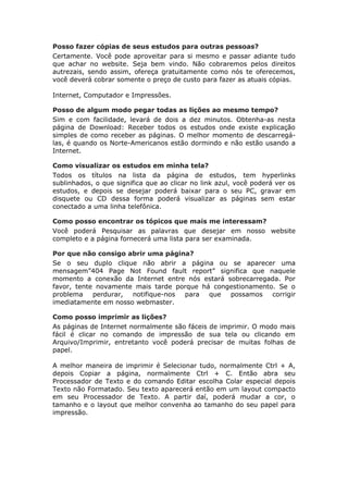 Posso fazer cópias de seus estudos para outras pessoas?
Certamente. Você pode aproveitar para si mesmo e passar adiante tudo
que achar no website. Seja bem vindo. Não cobraremos pelos direitos
autrezais, sendo assim, ofereça gratuitamente como nós te oferecemos,
você deverá cobrar somente o preço de custo para fazer as atuais cópias.

Internet, Computador e Impressões.

Posso de algum modo pegar todas as lições ao mesmo tempo?
Sim e com facilidade, levará de dois a dez minutos. Obtenha-as nesta
página de Download: Receber todos os estudos onde existe explicação
simples de como receber as páginas. O melhor momento de descarregá-
las, é quando os Norte-Americanos estão dormindo e não estão usando a
Internet.

Como visualizar os estudos em minha tela?
Todos os títulos na lista da página de estudos, tem hyperlinks
sublinhados, o que significa que ao clicar no link azul, você poderá ver os
estudos, e depois se desejar poderá baixar para o seu PC, gravar em
disquete ou CD dessa forma poderá visualizar as páginas sem estar
conectado a uma linha telefônica.

Como posso encontrar os tópicos que mais me interessam?
Você poderá Pesquisar as palavras que desejar em nosso website
completo e a página fornecerá uma lista para ser examinada.

Por que não consigo abrir uma página?
Se o seu duplo clique não abrir a página ou se aparecer uma
mensagem”404 Page Not Found fault report” significa que naquele
momento a conexão da Internet entre nós estará sobrecarregada. Por
favor, tente novamente mais tarde porque há congestionamento. Se o
problema    perdurar, notifique-nos para   que  possamos    corrigir
imediatamente em nosso webmaster.

Como posso imprimir as lições?
As páginas de Internet normalmente são fáceis de imprimir. O modo mais
fácil é clicar no comando de impressão de sua tela ou clicando em
Arquivo/Imprimir, entretanto você poderá precisar de muitas folhas de
papel.

A melhor maneira de imprimir é Selecionar tudo, normalmente Ctrl + A,
depois Copiar a página, normalmente Ctrl + C. Então abra seu
Processador de Texto e do comando Editar escolha Colar especial depois
Texto não Formatado. Seu texto aparecerá então em um layout compacto
em seu Processador de Texto. A partir daí, poderá mudar a cor, o
tamanho e o layout que melhor convenha ao tamanho do seu papel para
impressão.
 
