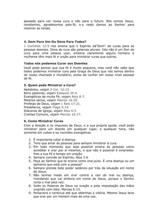 passado para ver nossa cura e não para o futuro. Nós vemos Jesus,
recebemos, agradecemos pela fé, e o resto damos ao Senhor para
resolver as coisas.



4. Dom Para Um Ou Dons Para Todos?
1 Coríntios 12:9 nos ensina que o Espírito dá”Dom" de curas para as
pessoas doentes. Dons de cura são palavras plurais. Isto não é um Don de
cura para uma pessoa usar, embora claramente alguns homens e
mulheres têm mais fé e unção para ministrar curas que outros.

Todos nós podemos Curar aos Doentes
Você pode pensar que sua fé é muito pequena, mas você não sabe que
todos podemos ministrar cura pela Graça de Deus que nós temos dentro
de nosso chamado e ministério, antes de confiar em nosso nível pessoal
de fé.

5. Quem pode Ministrar a Cura?
Apóstolos, vejam 2 Cor. 12:12.
Bons pastores, vejam Ezequiel 34:4.
Evangélicos de muita Fé, vejam Atos 8:7.
Mestres sérios, vejam Marcos 16:20.
Profetas de Deus, vejam 1 Reis 17:21.
Presbíteros, vejam Tiago 5:14.
Diáconos de Igreja, vejam Atos 6:5
Crentes Comuns, vejam Marcos 16:17.

6. Como Ministrar Curas
Com a direção e os impulsos de Deus, e a sua propria ajuda, você pode
ministrar para um doente em qualquer lugar, a qualquer hora, não
somente em cultos e ou reuniões evangelicas.

   1. É importante odiar á doença.
   2. Tens que amar ás pessoas para sempre ministrar á cura.
   3. Em todo momento que seja possível ensina ás pessoas como
      acreditar e orar por sí mesmos, o que não é possível é empresta-
      lhes a tua Fé e tempo em oração.
   4. Sempre convide ao Espírito, Atos 3:6
   5. Peça ao Senhor que te ensine como orar,p/ex. É uma doença ou um
      demónio que está com a pessoa?
   6. Sempre prenda todo poder satánico por trás da situação em nome
      de Jesus.
   7. Não tenhas medo em orar contra a raiz do mal ou doença,
      mandando que vai embora em nome de Jesus, porque o Senhor
      corta o mal pela raíz.
   8. Solte os Poderes de Deus na oração e pela impostação das mãos
      ungindo com óleo. Marcos 6:13.
   9. Persevera e continua até que obtenhas a vitória. Mesmo Jesus teve
      que orar por um homem mais de uma vez.
 