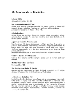10. Expulsando os Demônios


Leia na Bíblia
Gálatas 3:1-14; Atos 8:1-25

Um versículo para Memorizar
Aquele que pratica o pecado procede do diabo, porque o diabo vive
pecando desde o princípio. Para isto se manifestou o Filho de Deus:
para destruir as obras do diabo. 1 João 3:8.

Fale Sobre Isto
O que Jesus fez na Cruz. Gozai-vos porque estais perdoados, salvos,
curados, livres e ricos. Por isso vais resistir a cada obra de Satanás de
roubar vossas benções.

Algo Para Fazer Na Próxima Vez
Examine a sua vida buscando qualquer maldição que haja do presente ou
passado. Converse com o seu Pastor, anciões ou amigos que entendam da
guerra espiritual. Fale das suas suspeitas e peça para orar contigo.
Confessa teus pecados e os dos teus ancestraise juntos peçam a Deus
para que te ajude.
Lembre que Deus resiste ao arrogante porém dá a Graça ao humilde.

Trabalho Escrito Nivel Diploma
Escreve duas páginas dando exemplos pelos quais o homem pode ser
maldito.

Meditar Sobre Este Versículo
Numeros 23:19-23.

Um Minuto para Mudar O Mundo
Oremos por Mali 10,000,000 Africanos do Oeste muito pobres, 33 grupos
étnicos, 10% sabem ler 86% Musulmanes, 4% Cristãos.


1. Livrai-nos de todo o Mal
Em Gálatas 3:2-5. nós lemos como Paulo estava surpreso pela inesperada
volta atrás da igreja que não somente conheceram a verdade, mas
receberam o Espírito Santo e houve milagres. Agora eles abandonaram o
Senhor, perdendo seu gozo e acreditando em um evangelho diferente.
Eles se voltavam contra o esforço e religião humana, tendo pessoas
estranhas como amigos. Paulo apontou a raíz do problema, Gálatas 4:8-
11, 5:7-12, perguntado:
 