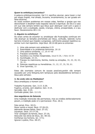 Quem te enfeitiçou/encantou?
A palavra enfeitiçar/encantar, Gal 3:1 significa caluniar, para trazer o mal
por elogio fingido, mal olhado, bruxaria, encantamento, ou ser guiado em
falsa doutrina.
As vezes existem problemas em nossas vidas, famílias e igrejas que nos
desnorteiam e desafiam toda resposta natural e espiritual. Se isto é o caso
em sua vida sempre lembre que Deus quer abençoar você com o gozo e
desfrutar com a exaltação, saúde, crianças, vitória, prosperidade, e o seu
favor. Deuteronomio 28:1-14.

2. Alguém te enfeitiçou?
Os sinais certos de encantar ou amaldiçoar são frustrações contínuas em
não alcançar as benções prometidas por Deus, confusão, batendo numa
barreira invisível que impede o progresso, sofrimento pessoal repetitivo ou
amiliar num mal repentino. Veja Deut. 28:14-68 para os sintomas:

   1. Uma vida sempre com acidentes 8:29
   2. Esterilidade e ou problemas femininos. 28:18
   3. Uma pobora constante, 17, 29:47-48
   4. Fracasos constantes. 38,
   5. Suicidios e ou mortes inesperadas, Josué 6:26, 1 Reis 16:34
   6. Humilhação. 25-44,
   7. Fracaso no matrimonio, familia, mente ou emoções, 34, 20, 28, 65,
      30, 41.
   8. Doenças repetitivas ou hereditárias. 21, 22, 27, 35, 59, 61.
   9. Viver oprimido, 33

Estes são exemplos comuns de causas possíveis,porém não sempre
causados por uma feitiçaria,nem tampouco pela desobediência teimosa á
Deus pelo sofredor.

3. De onde vêm ás Maldições?
Deus amaldiçoou o homem com:

Trabalho frustrante. Gen. 3:17; 5:29.
Fugitivo, errante, sem objetivo. Gen. 4:14.
Servidão. Gen. 9:25.
Confusão global, Gen. 11:1-9.

Aos seguidores de Satanás
Uma maldição imerecida não permanece, mas se cristãos deliberadamente
pecam, a maldição pode vir e permanecer. Prov. 26:2;

Fala carnal, Prov. 18:21,
Pecar contra a moral, Deut. 27:20-23;
Adorando deuses falsos, Deut. 27:15;
Injustiçar, Deut. 27:17-18;
Tirar vantagem da familia, Deut. 27:16;
Descuido nas obras de Deus, Jer. 48:10;
Confiança nos homens, Jer. 17:5;
Ignorar o pobre, Prov. 28:27;
 