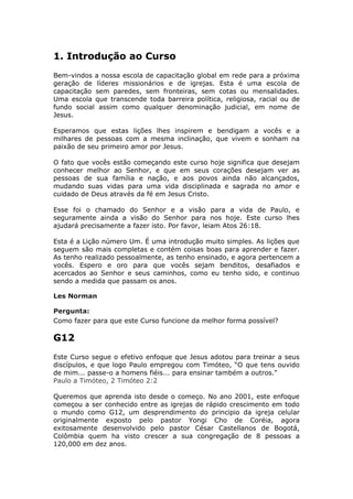 1. Introdução ao Curso
Bem-vindos a nossa escola de capacitação global em rede para a próxima
geração de líderes missionários e de igrejas. Esta é uma escola de
capacitação sem paredes, sem fronteiras, sem cotas ou mensalidades.
Uma escola que transcende toda barreira política, religiosa, racial ou de
fundo social assim como qualquer denominação judicial, em nome de
Jesus.

Esperamos que estas lições lhes inspirem e bendigam a vocês e a
milhares de pessoas com a mesma inclinação, que vivem e sonham na
paixão de seu primeiro amor por Jesus.

O fato que vocês estão começando este curso hoje significa que desejam
conhecer melhor ao Senhor, e que em seus corações desejam ver as
pessoas de sua família e nação, e aos povos ainda não alcançados,
mudando suas vidas para uma vida disciplinada e sagrada no amor e
cuidado de Deus através da fé em Jesus Cristo.

Esse foi o chamado do Senhor e a visão para a vida de Paulo, e
seguramente ainda a visão do Senhor para nos hoje. Este curso lhes
ajudará precisamente a fazer isto. Por favor, leiam Atos 26:18.

Esta é a Lição número Um. É uma introdução muito simples. As lições que
seguem são mais completas e contém coisas boas para aprender e fazer.
As tenho realizado pessoalmente, as tenho ensinado, e agora pertencem a
vocês. Espero e oro para que vocês sejam benditos, desafiados e
acercados ao Senhor e seus caminhos, como eu tenho sido, e continuo
sendo a medida que passam os anos.

Les Norman

Pergunta:
Como fazer para que este Curso funcione da melhor forma possível?

G12
Este Curso segue o efetivo enfoque que Jesus adotou para treinar a seus
discípulos, e que logo Paulo empregou com Timóteo, “O que tens ouvido
de mim... passe-o a homens fiéis... para ensinar também a outros."
Paulo a Timóteo, 2 Timóteo 2:2

Queremos que aprenda isto desde o começo. No ano 2001, este enfoque
começou a ser conhecido entre as igrejas de rápido crescimento em todo
o mundo como G12, um desprendimento do principio da igreja celular
originalmente exposto pelo pastor Yongi Cho de Coréia, agora
exitosamente desenvolvido pelo pastor César Castellanos de Bogotá,
Colômbia quem ha visto crescer a sua congregação de 8 pessoas a
120,000 em dez anos.
 