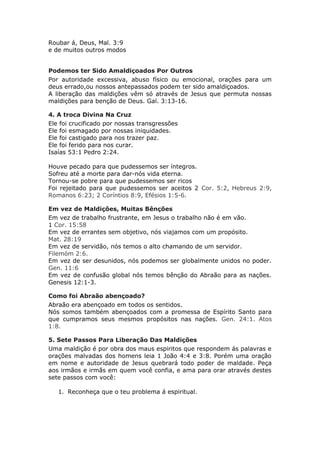Roubar á, Deus, Mal. 3:9
e de muitos outros modos


Podemos ter Sido Amaldiçoados Por Outros
Por autoridade excessiva, abuso físico ou emocional, orações para um
deus errado,ou nossos antepassados podem ter sido amaldiçoados.
A liberação das maldições vêm só através de Jesus que permuta nossas
maldições para benção de Deus. Gal. 3:13-16.

4. A troca Divina Na Cruz
Ele foi crucificado por nossas transgressões
Ele foi esmagado por nossas iniquidades.
Ele foi castigado para nos trazer paz.
Ele foi ferido para nos curar.
Isaías 53:1 Pedro 2:24.

Houve pecado para que pudessemos ser íntegros.
Sofreu até a morte para dar-nós vida eterna.
Tornou-se pobre para que pudessemos ser ricos
Foi rejeitado para que pudessemos ser aceitos 2 Cor. 5:2, Hebreus 2:9,
Romanos 6:23; 2 Coríntios 8:9, Efésios 1:5-6.

Em vez de Maldições, Muitas Bênções
Em vez de trabalho frustrante, em Jesus o trabalho não é em vão.
1 Cor. 15:58
Em vez de errantes sem objetivo, nós viajamos com um propósito.
Mat. 28:19
Em vez de servidão, nós temos o alto chamando de um servidor.
Filemóm 2:6.
Em vez de ser desunidos, nós podemos ser globalmente unidos no poder.
Gen. 11:6
Em vez de confusão global nós temos bênção do Abraão para as nações.
Genesis 12:1-3.

Como foi Abraão abençoado?
Abraão era abençoado em todos os sentidos.
Nós somos também abençoados com a promessa de Espírito Santo para
que cumpramos seus mesmos propósitos nas nações. Gen. 24:1. Atos
1:8.

5. Sete Passos Para Liberação Das Maldições
Uma maldição é por obra dos maus espiritos que respondem ás palavras e
orações malvadas dos homens leia 1 João 4:4 e 3:8. Porém uma oração
em nome e autoridade de Jesus quebrará todo poder de maldade. Peça
aos irmãos e irmãs em quem você confia, e ama para orar através destes
sete passos com você:

   1. Reconheça que o teu problema á espiritual.
 