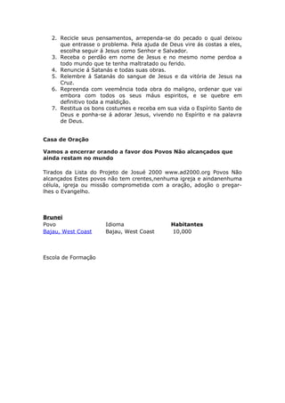 2. Recicle seus pensamentos, arrependa-se do pecado o qual deixou
      que entrasse o problema. Pela ajuda de Deus vire ás costas a eles,
      escolha seguir á Jesus como Senhor e Salvador.
   3. Receba o perdão em nome de Jesus e no mesmo nome perdoa a
      todo mundo que te tenha maltratado ou ferido.
   4. Renuncie á Satanás e todas suas obras.
   5. Relembre á Satanás do sangue de Jesus e da vitória de Jesus na
      Cruz.
   6. Repreenda com veemência toda obra do maligno, ordenar que vai
      embora com todos os seus máus espiritos, e se quebre em
      definitivo toda a maldição.
   7. Restitua os bons costumes e receba em sua vida o Espírito Santo de
      Deus e ponha-se á adorar Jesus, vivendo no Espírito e na palavra
      de Deus.


Casa de Oração

Vamos a encerrar orando a favor dos Povos Não alcançados que
ainda restam no mundo

Tirados da Lista do Projeto de Josué 2000 www.ad2000.org Povos Não
alcançados Estes povos não tem crentes,nenhuma igreja e aindanenhuma
célula, igreja ou missão comprometida com a oração, adoção o pregar-
lhes o Evangelho.



Brunei
Povo                  Idioma                  Habitantes
Bajau, West Coast     Bajau, West Coast       10,000



Escola de Formação
 