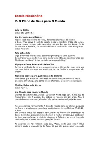 Escola Missionária
2. O Plano de Deus para O Mundo


Leia na Bíblia
Isaias 66; Salmo 67.

Um Versículo para Decorar
Peguei você dos confins da Terra, de terras longínquas te chamei
e disse, “Meu servo é você; te escolhi e não te rejeitei”. Então não temas,
porque estou contigo; não desmaies, porque Eu sou teu Deus. Eu te
fortalecerei e ajudarei; Te sustentarei com a minha mão direita na justiça.
Isaias 41:9-10.

Fale sobre Isto
Diga a verdade o que a Cruz poderia significar para você quando
Deus indicar para onde ir,ou para mudar uma idéia,ou sacrificar algo por
Ele O que você faria? Á tua vontade ou a vontade Dele?

Algo para Fazer Antes da Próxima Vez
Devido a urgência da hora e se aproximando o último dia, mais uma vez
ora para Jesus em favor dos membros da tua família e amigos que não
crêem.

Trabalho escrito para qualificação do Diploma
Você sente que a mão de Deus está lhe orientando para servir á Jesus.
Descreva em uma página como é esse chamado. E o que você vai fazer?

Meditar Sobre este Verso
Isaias 43:4-7.

Um Minuto para mudar o Mundo
Oremos pelos Emirados Árabes - Operation World page 554. 2.200.000 de
Muçulmanos em 7 países. Da pobora á riqueza em 20 anos. Não é
permitida nenhuma evangelização. Não existe nenhuma Igreja Nacional.


Nós associamos normalmente A Grande Missão com as últimas palavras
de Jesus em todos os evangelhos, particularmente em Mateus 28:16-20,
e Atos.
Em Gênesis Deus Pai passeia pelo jardim no frescor do entardecer no
Edén. Desiludido procurando seu homem e mulher amados,que acabaram
de trair sua confiança, preferindo obedecer a Satanás, ao invés, trazendo
destruição,dor e morte sobre as gerações futuras.

As palavras do Pai refletem suas dor, “Adão, onde você está?" Deus
sempre soube o esconderijo de Adão! O que ele queria saber era onde
 
