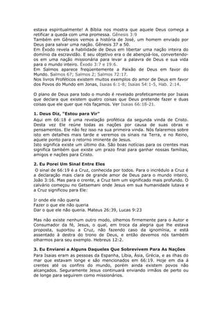 estava espiritualmente! A Bíblia nos mostra que aquele Deus começa a
retificar a queda com uma promessa. Gênesis 3:9
Também em Gênesis vemos a história de José, um homem enviado por
Deus para salvar uma nação. Gênesis 37 a 50.
Em Êxodo revela a habilidade de Deus em libertar uma nação inteira do
domínio da escravidão. E seu objetivo era o de abençoá-los, convertendo-
os em uma nação missionária para levar a palavra de Deus e sua vida
para o mundo inteiro. Êxodo 3:7 e 19:6.
Em Salmos aparece freqüentemente a Paixão de Deus em favor do
Mundo. Salmos 67; Salmos 2; Salmos 72:17.
Nos livros Proféticos existem muitos exemplos do amor de Deus em favor
dos Povos do Mundo em Jonas, Isaias 6:1-8; Isaias 54:1-5, Hab. 2:14.

O plano de Deus para todo o mundo é revelado profeticamente por Isaias
que declara que existem quatro coisas que Deus pretende fazer e duas
coisas que ele quer que nós façamos. Ver Isaias 66:18-21.

1. Deus Diz, “Estou para Vir"
Aqui em 66:18 é uma revelação profética da segunda vinda de Cristo.
Desta vez Ele reúne todas as nações por causa de suas obras e
pensamentos. Ele não fez isso na sua primeira vinda. Nós falaremos sobre
isto em detalhes mais tarde e veremos os sinais na Terra, e no Reino,
aquele ponto para o retorno iminente de Jesus.
Isto significa existe um último dia. São boas notícias para os crentes mas
significa também que existe um prazo final para ganhar nossas famílias,
amigos e nações para Cristo.

2. Eu Porei Um Sinal Entre Eles
 O sinal de 66:19 é a Cruz, conhecida por todos. Para o incrédulo a Cruz é
a declaração mais clara de grande amor de Deus para o mundo inteiro,
João 3:16. Mas para o crente, a Cruz tem um significado mais profundo. O
calvário começou no Getsemani onde Jesus em sua humanidade lutava e
a Cruz significou para Ele:

Ir onde ele não queria
Fazer o que ele não queria
Dar o que ele não queria. Mateus 26:39, Lucas 9:23

Mas não existe nenhum outro modo, olhemos firmemente para o Autor e
Consumador da fé, Jesus, o qual, em troca da alegria que lhe estava
proposta, suportou a Cruz, não fazendo caso da ignomínia, e está
assentado à destra do trono de Deus, e então devemos nós também
olharmos para seu exemplo. Hebreus 12:2.

3. Eu Enviarei a Alguns Daqueles Que Sobrevivem Para As Nações
Para Isaias eram as pessoas da Espanha, Líbia, Ásia, Grécia, e as ilhas do
mar que estavam longe e são mencionados em 66:19. Hoje em dia á
crentes até os confins do mundo, porém ainda existem povos não
alcançados. Seguramente Jesus continuará enviando irmãos de perto ou
de longe para seguirem como missionários.
 