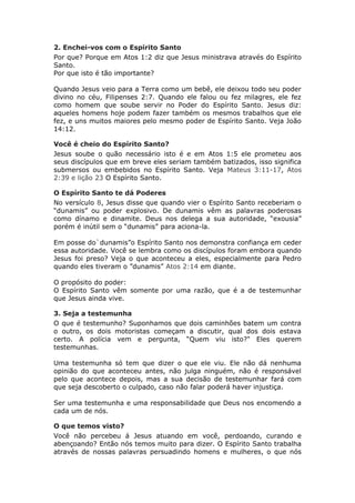 2. Enchei-vos com o Espírito Santo
Por que? Porque em Atos 1:2 diz que Jesus ministrava através do Espírito
Santo.
Por que isto é tão importante?

Quando Jesus veio para a Terra como um bebê, ele deixou todo seu poder
divino no céu, Filipenses 2:7. Quando ele falou ou fez milagres, ele fez
como homem que soube servir no Poder do Espírito Santo. Jesus diz:
aqueles homens hoje podem fazer também os mesmos trabalhos que ele
fez, e uns muitos maiores pelo mesmo poder de Espírito Santo. Veja João
14:12.

Você é cheio do Espírito Santo?
Jesus soube o quão necessário isto é e em Atos 1:5 ele prometeu aos
seus discípulos que em breve eles seriam também batizados, isso significa
submersos ou embebidos no Espírito Santo. Veja Mateus 3:11-17, Atos
2:39 e lição 23 O Espírito Santo.

O Espírito Santo te dá Poderes
No versículo 8, Jesus disse que quando vier o Espírito Santo receberiam o
“dunamis” ou poder explosivo. De dunamis vêm as palavras poderosas
como dínamo e dinamite. Deus nos delega a sua autoridade, “exousia”
porém é inútil sem o “dunamis” para aciona-la.

Em posse do`dunamis”o Espírito Santo nos demonstra confiança em ceder
essa autoridade. Você se lembra como os discípulos foram embora quando
Jesus foi preso? Veja o que aconteceu a eles, especialmente para Pedro
quando eles tiveram o ”dunamis” Atos 2:14 em diante.

O propósito do poder:
O Espírito Santo vêm somente por uma razão, que é a de testemunhar
que Jesus ainda vive.

3. Seja a testemunha
O que é testemunho? Suponhamos que dois caminhões batem um contra
o outro, os dois motoristas começam a discutir, qual dos dois estava
certo. A polícia vem e pergunta, “Quem viu isto?" Eles querem
testemunhas.

Uma testemunha só tem que dizer o que ele viu. Ele não dá nenhuma
opinião do que aconteceu antes, não julga ninguém, não é responsável
pelo que acontece depois, mas a sua decisão de testemunhar fará com
que seja descoberto o culpado, caso não falar poderá haver injustiça.

Ser uma testemunha e uma responsabilidade que Deus nos encomendo a
cada um de nós.

O que temos visto?
Você não percebeu á Jesus atuando em você, perdoando, curando e
abençoando? Então nós temos muito para dizer. O Espírito Santo trabalha
através de nossas palavras persuadindo homens e mulheres, o que nós
 