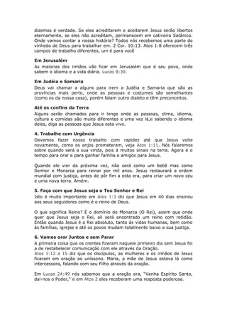 dizemos é verdade. Se eles acreditarem e aceitarem Jesus serão libertos
eternamente, se eles não acreditam, permanecem em cativeiro Satânico.
Onde vamos contar a nossa história? Todos nós recebemos uma parte do
vinhedo de Deus para trabalhar em. 2 Cor. 10:13. Atos 1:8 oferecem três
campos de trabalho diferentes, um é para você

Em Jerusalém
As maiorias dos irmãos vão ficar em Jerusalém que é seu povo, onde
sabem o idioma e a vida diária. Lucas 8:39.

Em Judéia e Samaria
Deus vai chamar a alguns para irem a Judéia e Samaria que são as
províncias mais perto, onde as pessoas e costumes são semelhantes
(como os da nossa casa), porém falam outro dialeto e têm preconceitos.

Até os confins da Terra
Alguns serão chamados para ir longe onde as pessoas, clima, idioma,
cultura e comidas são muito diferentes e uma vez lá,e sabendo o idioma
deles, diga as pessoas que Jesus esta vivo.

4. Trabalhe com Urgência
Devemos fazer nosso trabalho com rapidez até que Jesus volte
novamente, como os anjos prometeram, veja Atos 1:11. Nós falaremos
sobre quando será a sua vinda, pois á muitos sinais na terra. Agora é o
tempo para orar e para ganhar família e amigos para Jesus.

Quando ele vier da próxima vez, não será como um bebê mas como
Senhor e Monarca para reinar por mil anos. Jesus restaurará a ordem
mundial com justiça, antes de pôr fim a esta era, para criar um novo céu
e uma nova terra. Amém.

5. Faça com que Jesus seja o Teu Senhor e Rei
Isto é muito importante em Atos 1:3 diz que Jesus em 40 dias ensinou
aos seus seguidores como é o reino de Deus.

O que significa Reino? É o domínio do Monarca (O Rei), assim que onde
quer que Jesus seja o Rei, ali será encontrado um reino com retidão.
Então quando Jesus é o Rei absoluto, tanto ás vidas humanas, bem como
ás famílias, igrejas e até os povos mudam totalmente baixo a sua justiça.

6. Vamos orar Juntos e sem Parar
A primeira coisa que os crentes fizeram naquele primeiro dia sem Jesus foi
a de restabelecer comunicação com ele através da Oração.
Atos 1:12 a 15 diz que os discípulos, as mulheres e os irmãos de Jesus
ficaram em oração ao uníssono. Maria, a mãe de Jesus estava lá como
intercessora, falando com seu Filho através da oração.

Em Lucas 24:49 nós sabemos que a oração era, “Venha Espírito Santo,
dai-nos o Poder," e em Atos 2 eles receberam uma resposta poderosa.
 