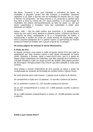 Ele disse: ”Comecei a ver com claridade o ministério de Jesus. As
multidões o seguiam, porem Ele não treinava a multidões. Somente
capacitou a 12, todo o que fez com as multidões foi ensinar aos 12. Logo
o Senhor me perguntou: 'Se Jesus treinou a 12, buscarás tu ganhar para
Sua obra a mais ou menos de 12?' Jesus escolheu a 12 para chegar as
multidões. Ele esteve permanentemente ao lado de esses 12, até que
foram capacitados e enviados. Lhes deu autoridade e poder para
discipular as nações."

Pastor, líder - não há nada melhor que encontrar a 12 pessoas para
reunir-se com você e levar adiante os estudos juntos. A Palavra de Deus e
o Espirilo de Deus consolidarão a fé e o compromisso de todos, e
reproduzirão o caráter de Cristo em vocês através do discipulado. Logo,
envie a aqueles desejosos de ir a ganhar outros 12 permaneça ao mesmo
tempo em fraternal contato com o grupo original de 12 amigos."

Da nossa página de noticias O Jornal Missionário:

A Visão do G12
Si deseja conhecer mais sobre a visão da igreja celular G12 que está se
espalhando por toda América Latina e está sendo introduzida no Reino
Unido, Espanha e Europa, visite a www.mci12.com, que é a igreja do
Pastor César Castellanos em Colômbia, que têm crescido de 8 membros a
120,000 membros e têm um grupo juvenil de 30,000. Esta página provêm
de Kensington Temple/London City Church que têm adotado a visão para
Londres.

Uma olhada a incrível matemática do G12 quando se aplica o poder da
multiplicação ao contexto da formação de crentes fortes e líderes novos:

Se você aprende para você mesmo: 1 pessoa ouve a palavra do Senhor.

Se compartilhar a lição com 12 pessoas: 13 ouvirão a palavra do Senhor.

Se 12 contaram a outros 12: 157 ouvirão a palavra do Senhor.

Se os 157 compartilharem a outros 12: 1,884 pessoas ouvirão a palavra
do Senhor.

Se as 1,884 pessoas compartilharem a outras 12: 22,608 pessoas ouvirão
a palavra.




Então o que vamos fazer?
 