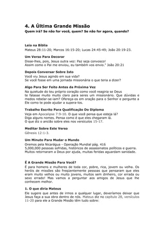 4. A Última Grande Missão
Quem irá? Se não for você, quem? Se não for agora, quando?



Leia na Bíblia
Mateus 28:11-20; Marcos 16:15-20; Lucas 24:45-49; João 20:19-23.

Um Verso Para Decorar
Disse-lhes, pois, Jesus outra vez: Paz seja convosco!
Assim como o Pai me enviou, eu também vos envio." João 20:21

Depois Conversar Sobre Isto
Você viu Jesus agindo em sua vida?
Se você fosse em uma jornada missionária o que teria a dizer?

Algo Para Ser Feito Antes da Próxima Vez
Na quietude do teu próprio coração como você reagiria se Deus
te falasse muito muito claro para seres um missionário. Que dúvidas e
medos rebelar-se-iam? Ofereça-os em oração para o Senhor e pergunte a
Ele como te pode ajudar a supera-los.

Trabalho Escrito Para Qualificação Do Diploma
Veja em Apocalipse 7:9-10. O que você pensa que esteja lá?
Diga alguns nomes. Pensa como é que eles chegaram lá.
O que diz o ancião sobre eles nos versículos 15-17.

Meditar Sobre Este Verso
Gênesis 12:1-3.

Um Minuto Para Mudar o Mundo
Oremos pela Nicarágua - Operação Mundial pág. 416
5,000,000 pessoas sofridas, históricos de assassinatos políticos e guerra.
Muitos retornaram a Deus por ajuda, muitas feridas aguardam sanidade.


É A Grande Missão Para Você?
É para homens e mulheres de toda cor, pobre, rica, jovem ou velha. Os
heróis de missões são freqüentemente pessoas que pensaram que eles
eram muito velhos ou muito jovens, muitos sem dinheiro, cor errada ou
sexo errado! Mas vamos a perguntar aos amigos de Jesus que lhe
conhecem melhor.

1. O que diria Mateus
Ele sugere que antes de irmos a qualquer lugar, deveríamos deixar que
Jesus faça a sua obra dentro de nós. Mateus diz no capítulo 28, versículos
11-20 para ele a Grande Missão têm tudo sobre:
 