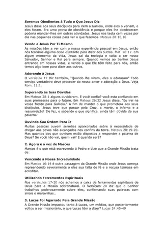 Seremos Obedientes á Tudo o Que Jesus Diz
Jesus disse aos seus discípulos para irem a Galileia, onde eles o veriam, e
eles foram. Era uma prova de obediência e porque eles lhe obedeceram
poderia mandar-lhes em outras atividades. Jesus nos testa cem vezes por
dia nas pequenas coisas para ver o que fazemos. Mateus 28:10,16

Vendo a Jesus Por Ti Mesmo
As missões têm a ver com a nossa experiência pessoal em Jesus, então
nós teremos alguma coisa excitante para dizer aos outros. Mat. 28:17. Em
algum momento da vida, Jesus sai da teologia e volta a ser nosso
Salvador, Senhor e Rei para sempre. Quando vemos ao Senhor Jesus
entrando em nossas vidas, e vendo o que Ele têm feito para nós, então
temos algo bom para dizer aos outros.

Adorando á Jesus
O versículo 17 Diz também, “Quando lhe viram, eles o adoraram" Todo
serviço verdadeiro deve proceder do nosso amor e adoração a Deus. Veja
Rom. 12:1.

Superando ás tuas Dúvidas
Em Mateus 28:1 alguns duvidaram. E você confia? você esta confiando em
suas promessas para o futuro. Em Mateus 26:32 Jesus disse, “Eu irei na
vossa frente para Galileia." A fim de manter o que prometera aos seus
discípulos, Jesus teve que passar pela Cruz, a morte, o inferno e a
ressurreição! Ele fez, e sabendo o que significa, ainda têm dúvida da sua
palavra?

Ouvindo Sua Ordem Para Ir
Muitas pessoas ouvem sermões apaixonados sobre á necessidade de
chegar aos povos não alcançados nos confins da terra. Mateus 28:19-20.
Mas quantos dos que ouviram estão dispostos a responder a palavra de
Deus? Se você não vai, quem vai? E quando será?

2. Agora é a vez de Marcos
Marcos é o que está escrevendo á Pedro e dize que a Grande Missão trata
de:

Vencendo a Nossa Incredulidade
Em Marcos 16:14 é outra passagem da Grande Missão onde Jesus começa
repreendendo severamente a eles sua falta de fé e a recusa teimosa em
acreditar.

Utilizando Ferramentas Espirituais
Nos versículos 17-20 nós achamos a caixa de ferramentas espirituais de
Deus para a Missão sobrenatural. O Versículo 20 diz que o Senhor
trabalhou poderosamente sobre eles, confirmando suas palavras com
sinais e maravilhas..

3. Lucas Foi Agarrado Pela Grande Missão
A Grande Missão impactou tanto á Lucas, um médico, que posteriormente
voltou a ser missionário, o que Lucas têm a dizer? Lucas 24:45-49
 
