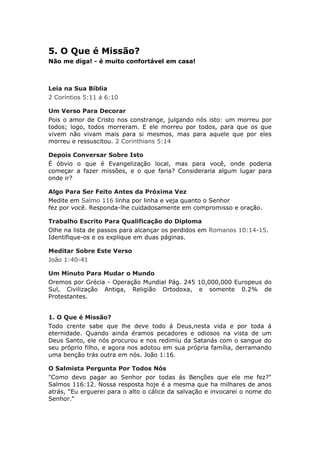 5. O Que é Missão?
Não me diga! - é muito confortável em casa!



Leia na Sua Bíblia
2 Coríntios 5:11 á 6:10

Um Verso Para Decorar
Pois o amor de Cristo nos constrange, julgando nós isto: um morreu por
todos; logo, todos morreram. E ele morreu por todos, para que os que
vivem não vivam mais para si mesmos, mas para aquele que por eles
morreu e ressuscitou. 2 Corinthians 5:14

Depois Conversar Sobre Isto
É óbvio o que é Evangelização local, mas para você, onde poderia
começar a fazer missões, e o que faria? Consideraria algum lugar para
onde ir?

Algo Para Ser Feito Antes da Próxima Vez
Medite em Salmo 116 linha por linha e veja quanto o Senhor
fez por você. Responda-lhe cuidadosamente em compromisso e oração.

Trabalho Escrito Para Qualificação do Diploma
Olhe na lista de passos para alcançar os perdidos em Romanos 10:14-15.
Identifique-os e os explique em duas páginas.

Meditar Sobre Este Verso
João 1:40-41

Um Minuto Para Mudar o Mundo
Oremos por Grécia - Operação Mundial Pág. 245 10,000,000 Europeus do
Sul, Civilização Antiga, Religião Ortodoxa, e somente 0.2% de
Protestantes.


1. O Que é Missão?
Todo crente sabe que lhe deve todo á Deus,nesta vida e por toda á
eternidade. Quando ainda éramos pecadores e odiosos na vista de um
Deus Santo, ele nós procurou e nos redimiu da Satanás com o sangue do
seu próprio filho, e agora nos adotou em sua própria família, derramando
uma benção trás outra em nós. João 1:16.

O Salmista Pergunta Por Todos Nós
"Como devo pagar ao Senhor por todas ás Benções que ele me fez?"
Salmos 116:12. Nossa resposta hoje é a mesma que ha milhares de anos
atrás, “Eu erguerei para o alto o cálice da salvação e invocarei o nome do
Senhor."
 