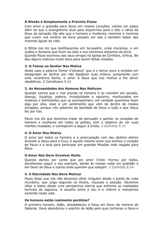 Á Missão é Simplesmente o Próximo Passo
Com amor e gratidão para Jesus em nossos corações, vamos um passo
além do que o evangelismo local para erguermos para o alto o cálice de
Deus da salvação tão alto que o homens e mulheres, meninos e meninas
que vivem nos confins da terra possam ver isto e também beber das
mesmas águas da vida.

A Bíblia nos diz que testifiquemos em Jerusalém, onde moramos, e em
Judéia e Samaria que ficam ao lado e nos extremos distantes da terra.
Quando Paulo escreveu aos seus amigos na Igreja de Coríntios, Grécia, lês
deu alguns motivos muito bons para serem feitas missões.

2. O Temos ao Senhor Nos Motiva
Neste caso a palavra Temor é”phobos" que é o temor puro e simples em
desagradar ao Senhor por não obedecer suas ordens, juntamente com
uma reverência Santa, o amor á Deus que nos motiva a lhe dever
obediência. 2 Corinthians 5:11

3. As Necessidades dos Homens Nos Motivam
Quando vemos que o mal prende os homens e os mantém em pecado,
doença, injustiça, pobora, incredulidade e egoísmo, machucados em
misérias e sofrimentos que os acompanham; em verdade queremos fazer
algo por eles, esse é um sentimento que vêm de dentro de nossos
corações, porque nós sabemos da bondade de Deus e tudo o que Jesus
fez por nós.

Paulo nos diz que devemos tratar de persuadir e ganhar os corações de
homens e mulheres em todas as partes, com o objetivo de ver suas
mentes mudadas, e começarem a seguir á Cristo. 2 Coríntios 5:11

4. O Amor Nos Motiva
O amor por todos os homens e a preocupação com seu destino eterno
levaram a Jesus para a Cruz, é aquele mesmo amor que encheu o coração
de Paulo e o leva para participar em grandes Missões mde resgate para
Deus.

O Amor Nos Deve Envolver Muito
Quando damos por conta que por amor Cristo morreu por todos,
escolhemos seguir o seu exemplo, dando ás nossas vidas em gratidão e
em favor de Deus e outros onde queiram que estejam. 2 Coríntios 5:14

5. A Eternidade Nos Deve Motivar
Paulo disse que nós não devemos olhar ninguém desde o ponto de vista
mundano, que julga segundo os títulos, riquezas e posição. Devemos
olhar a todos desde uma perspectiva eterna que enfrenta as realidades
terríveis do sepulcro. A escolha entre o céu e o inferno a realizamos
somente nesta vida.

Os homens estão realmente perdidos?
O primeiro homem, Adão, desobedeceu á Deus em favor da mentira de
Satanás. Deus abandonou o espírito de Adão pelo qual conheceu a Deus e
 