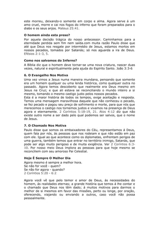 este morreu, deixando-o somente em corpo e alma. Agora serve á um
amo cruel, morre e cai nos fogos do inferno que foram preparados para o
diabo e os seus anjos. Mateus 25:41.

O homem ainda esta preso?
Por aquela decisão trágica do nosso antecessor. Caminhamos para a
eternidade perdida sem fim nem saída.com muita razão Paulo disse que
até que Deus nos resgate por intermédio de Jesus, estamos mortos em
nossos pecados, tomados por Satanás; só nos aguarda a ira de Deus.
Efésios 2:1-3, 5.

Como nos salvamos do Inferno?
A Bíblia diz que o homem deve tornar-se uma nova criatura, nascer duas
vezes, natural e espiritualmente pela ajuda do Espírito Santo. João 3:3-6

6. O Evangelho Nos Motiva
Uma vez vimos a Jesus numa maneira mundana, pensando que somente
era um homem qualquer ou uma lenda histórica, como qualquer outra no
passado. Agora temos descoberto que realmente era Deus mesmo em
Jesus na Cruz; e que ali estava se reconciliando o mundo inteiro a si
mesmo, tomando o mesmo castigo justo pelos nossos pecados.
Esta é a maior história de todos os tempos, exige aceitação e resposta.
Temos uma mensagem maravilhosa daquele que não conheceu o pecado,
se fez pecado e pagou seu preço de sofrimento e morte, para que nós que
merecemos o castigo nos tornemos justos e vivamos na presença de Deus
agora e eternamente. 2 Coríntios 5:18-19, 21. Atos 4:12 diz que não
existe outro nome a ser dado pelo qual podemos ser salvos, que o nome
de Jesus.

7. O Chamado Nos Motiva
Paulo disse que somos os embaixadores do Céu, representamos á Deus,
quem fala por nós, ás pessoas que nos rodeiam e que não estão em paz
com ele. Igual ao que acontece como os diplomatas, enfrentam perigos de
uma guerra, também temos que entrar no território inimigo, Satanás, que
pode ser algo muito perigoso e de muita exigência. Ver 2 Coríntios 6:3-
10. Por nosso meio Deus implora as pessoas para que hoje mesmo se
reconciliem com seu amoroso Pai Celestial.

Hoje É Sempre O Melhor Dia
Agora mesmo é sempre a melhor hora.
Se não for você - quem?
Se não for agora - quando?
2 Coríntios 5:20 - 6:2

Agora você vê que pelo temor e amor de Deus, ás necessidades do
homem, ás realidades eternas; a grande história que temos á lhe contar e
o chamado que Deus nos têm dado; á muitos motivos para darmos o
melhor de si mesmos em favor das missões, perto ou longe, por oração,
oferecendo, viajando ou enviando a outros, caso você não possa
pessoalmente.
 