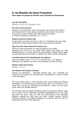 6. As Missões de Deus Prometem
Para seguir os passos de Abraão você necessita de Passaporte



Leia Na Sua Bíblia
Gênesis 11:26 á 12:5, Gálatas 3:6-29

Um Verso Para Decorar
Dessarte, não pode haver judeu nem grego; nem escravo nem liberto;
nem homem nem mulher; porque todos vós sois um em Cristo Jesus.
E, se sois de Cristo, também sois descendente de Abraão
e herdeiros segundo a promessa. Gal. 3:28-29

Depois Conversar Sobre Isto
O que poderia acontecer se tomar a sério as 7 promessas em suas vidas
acreditando e dando oportunidade á Deus para pô-las em prática?

Algo Para Ser Feito Antes Da Próxima Vez
Escreva as sete promessas em letras grandes em um cartão,
coloque-o em seu lar ou em algum local visível onde possa ser visto
freqüentemente. Ao vê-las pense nas possibilidades, medite nelas, repete
as promessas para você mesmo, confessa-te e pela fé receba as benções.

Trabalho Escrito Para Qualificação Do Diploma
Veja o que Pedro diz em 1 Pedro 2:9 e escreva em 1 ou 2 páginas,
explique o que significa isso para o Povo de Deus nos dias de hoje.

Meditar Sobre Este Verso
Hebreus 11:8-10

Um Minuto Para Mudar o Mundo
Oremos por Botswana - Operação Mundial pág. 126 1,500,000 Sul
Africanos. Uma nação que se desenvolveu rapidamente á muitos Cristãos
e não alcançados.


Ha muito tempo atrás, o jovem Abraão viveu numa cidade pré-histórica
chamada Ur, numa família que adorava ídolos. Atos 7:2-3, Gênesis 11:31,
Josué 24:2. Um dia por motivos que são próprios, o Deus vivo, de algum
modo, falou com Abraão dizendo:

“Vai embora para teu próprio benefício, pelos teus próprios motivos, longe
do teu pais e da tua parentela. Decide-te separadamente da tua tribo.
Eles vão ficar aqui, você vai! Eles vão acomodar-se, sua motivação
religiosa evaporou-se. Não deve ser assim contigo Abraão. Emigra.
Continue viajando. Vai embora estabelece teu próprio estilo de vida em
dependência do Deus Todo-Poderoso."
 