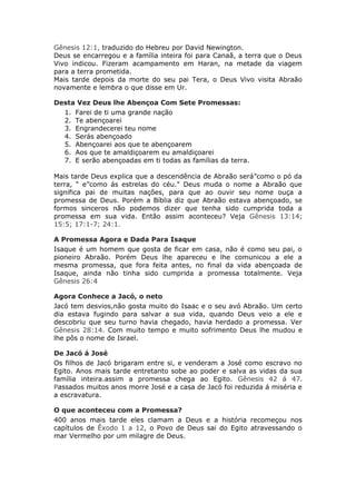 Gênesis 12:1, traduzido do Hebreu por David Newington.
Deus se encarregou e a família inteira foi para Canaã, a terra que o Deus
Vivo indicou. Fizeram acampamento em Haran, na metade da viagem
para a terra prometida.
Mais tarde depois da morte do seu pai Tera, o Deus Vivo visita Abraão
novamente e lembra o que disse em Ur.

Desta Vez Deus lhe Abençoa Com Sete Promessas:
  1. Farei de ti uma grande nação
  2. Te abençoarei
  3. Engrandecerei teu nome
  4. Serás abençoado
  5. Abençoarei aos que te abençoarem
  6. Aos que te amaldiçoarem eu amaldiçoarei
  7. E serão abençoadas em ti todas as famílias da terra.

Mais tarde Deus explica que a descendência de Abraão será”como o pó da
terra, “ e”como ás estrelas do céu." Deus muda o nome a Abraão que
significa pai de muitas nações, para que ao ouvir seu nome ouça a
promessa de Deus. Porém a Bíblia diz que Abraão estava abençoado, se
formos sinceros não podemos dizer que tenha sido cumprida toda a
promessa em sua vida. Então assim aconteceu? Veja Gênesis 13:14;
15:5; 17:1-7; 24:1.

A Promessa Agora e Dada Para Isaque
Isaque é um homem que gosta de ficar em casa, não é como seu pai, o
pioneiro Abraão. Porém Deus lhe apareceu e lhe comunicou a ele a
mesma promessa, que fora feita antes, no final da vida abençoada de
Isaque, ainda não tinha sido cumprida a promessa totalmente. Veja
Gênesis 26:4

Agora Conhece a Jacó, o neto
Jacó tem desvios,não gosta muito do Isaac e o seu avó Abraão. Um certo
dia estava fugindo para salvar a sua vida, quando Deus veio a ele e
descobriu que seu turno havia chegado, havia herdado a promessa. Ver
Gênesis 28:14. Com muito tempo e muito sofrimento Deus lhe mudou e
lhe pôs o nome de Israel.

De Jacó á José
Os filhos de Jacó brigaram entre si, e venderam a José como escravo no
Egito. Anos mais tarde entretanto sobe ao poder e salva as vidas da sua
família inteira.assim a promessa chega ao Egito. Gênesis 42 á 47.
Passados muitos anos morre José e a casa de Jacó foi reduzida á miséria e
a escravatura.

O que aconteceu com a Promessa?
400 anos mais tarde eles clamam a Deus e a história recomeçou nos
capítulos de Êxodo 1 a 12, o Povo de Deus sai do Egito atravessando o
mar Vermelho por um milagre de Deus.
 