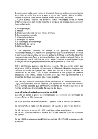 1. Antes que nada, nos vamos a transmiti-lhes um esboço do que temos
aprendido através dos anos e com a ajuda do Espírito Santo, a Bíblia,
nossas orações e uma mente aberta, vocês adquirirão as idéias.
O Curso avança através de diversos temas vinculados entre si numa
ordem que parece ser muito atraente e útil para as igrejas das nações em
desenvolvimento:

1.   Evangelização
2.   Missão
3.   Discipulado básico para os novos crentes
4.   Discipulado avançado
5.   Chamado de Deus
6.   Finanças no Reino
7.   Capacitação em Liderança
8.   Edificação da Igreja
9.   O Reino Chega

2. Em segundo término, se chega a ser possível baixo vossas
responsabilidades, nos realmente desejamos que vocês transitam a outros
o que tenham aprendido, para que a palavra de Deus se difunda. Nos lhes
mostraremos como faze-lo sem que tenham que gastar muito dinheiro, do
qual sabemos que é difícil de se obter. Veja Como Abrir sua Própria Escola
e a Lição 66 Uma Igreja que Disciplina para aprender a fazer isto.

Entre parêntesis, quando nos dizemos escola, não queremos dizer que
abram um edifício especial com pessoal profissional. Nossos estudantes se
reúnem em átrios de Igrejas, em casas, em tendas e incluso debaixo de
palmeiras ao ar livre. Todo o que necessitam é um grupo de pessoas
desejosas, uma Bíblia, estes materiais que aqui lhes apresentamos e a
presença de Deus com vocês através da oração.

Nos lhes ajudaremos a começar e lhes ajudaremos ao longo do caminho.
Logo, nos queremos que as pessoas que aprendam de vocês vão a conta-
lhes a outras pessoas que conheçam, utilizando os mesmos apontes e as
formas simples de transmissão da palavra de Deus.

Uma olhada a incrível matemática do G12
Quando se aplica o poder da multiplicação ao contexto da formação de
crentes fortes e líderes novos:

Se você aprende para você mesmo: 1 pessoa ouve a palavra do Senhor.

Se compartilha a lição com 12 pessoas: 13 ouvirão a palavra do Senhor.

Se 12 contarem a outros 12: 157 ouvirão a palavra do Senhor.
Se os 157 compartilharem a outros 12: 1,884 pessoas ouvirão a palavra
do Senhor.

Se as 1,884 pessoas compartilharem a outras 12: 22,608 pessoas ouvirão
a palavra.
 