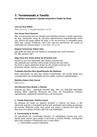7. Terminando a Tarefa
As células energizam a Igreja lançando o Poder de Deus



Leia na Sua Bíblia
Atos 16:6-15, 1 Tessalonicenses 1:4-10

Um Verso Para Decorar
Não nos gloriando fora de medida nos trabalhos alheios e tendo esperança
de que, crescendo vossa fé, seremos sobremaneira engrandecidos entre
vós, dentro da nossa esfera de ação, a fim de anunciar o evangelho para
além das vossas fronteiras, sem com isto nos gloriarmos de coisas já
realizadas em campo alheio. 2 Corintios 10:15-16.

Depois Conversar Sobre Isto
Isto pode ser feito em sua Igreja ou as Igrejas que você conhece?
Se não, porque não?

Algo Para Ser Feito Antes da Próxima Vez
Pense no que tem aprendido das células missioneiras.
Das pessoas que conhece como pode encaixa-las nas áreas.
De início a quem poderiam dirigir-se em oração e serviço nas
primeiras células. Quem e onde eles estão?

Trabalho Escrito Para Qualificação Do Diploma
Olhe novamente na lista das células missioneiras, dei outras idéias que
correspondam ás necessidades da tua nação, cultura e possibilidades.

Meditar Sobre Este Verso
Atos 6:3-4

Um Minuto Para Mudar o Mundo
Oremos por Peru - Operação Mundial pág. 444. 25, 000,000 População
Andina, 89% Católicos Romanos em crise. Os Evangélicos crescem
rapidamente, problemas econômicos e de terrorismo.


1. Venha Depressa, Senhor Jesus
As pessoas de todos os lugares anseiam o retorno de Jesus, e ele
retornará quando o Evangelho tenha sido predicado para todas as pessoas
do mundo. Estamos muito mais perto que antes, e jamais têm sido tão
fácil que uma Igreja ministre além da sua localidade.

2. Terminando A Tarefa
Os estudiosos em missiología listaram 12 estratégias chaves que uma
Igreja pode adotar para ajudar a terminar a Grande Missão. Começando
pelo mais simples e finalizando com o mais difícil.
   1. Intercessão e guerra espiritual.
 
